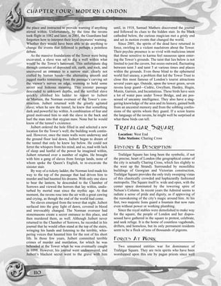 the place and instructed to provide warning if anything
stirred within. Unfortunately, by the time the ravens
took flight in 1082 and later, in 2001, the Guardians had
forgotten how to interpret their loyal creatures’ warning.
Whether they would have been able to do anything to
change the events that followed is perhaps a pointless
debate.
As the massive foundations of the Tower were being
excavated, a slave was set to dig a well within what
would be the Tower’s basement. This unfortunate dug
through centuries of deposited silt, earth, and rock, and
uncovered an entrance to a narrow stair, clearly not
crafted by human hands—the alternating smooth and
jagged marks remaining from the passage’s carving set
the viewer’s nerves on edge, seeming to hold some
secret and hideous meaning. This sinister passage
descended to unknown depths, and the terrified slave
quickly climbed his ladder to report to Juibert
de’Mortain, the Norman overseer of the Tower’s con-
struction. Juibert returned with the greatly agitated
slave; when he saw the tunnel, he knew that something
dark and powerful lay within. A combination of fear and
greed motivated him to stab the slave in the back and
hurl the man into that stygian maw. None but he would
know of the tunnel’s existence.
Juibert ordered the hole filled in and selected a new
location for the Tower’s well; the building work contin-
ued. However, once the main walls were underway and
the ground floor laid down, Juibert began to dream of
the tunnel that only he knew lay below. He could not
ferret the whispers from his mind, and so, mad with lack
of sleep and lustful of the power he imagined within,
Juibert returned over a number of nights. He brought
with him a gang of slaves from foreign lands, none of
whom spoke the Queen’s English, to re-excavate the
sinister stair.
By way of a rickety ladder, the Norman lord made his
way to the top of the passage that had driven him to
murder and had haunted his dreams. With only one slave
to bear the lantern, he descended to the Chamber of
Sorrows and viewed the horrors that lay within, undis-
turbed by mortal man since the mythic age. At that
moment, the ravens rose into the air with a great cawing
and crying, as though the end of the world had come.
No slaves emerged from the tower that night. Juibert
surfaced into the gray light of dawn, covered in blood
and irrevocably changed. The Norman overseer had
stonemasons create a secret entrance to this place, and
then murdered them, as well. Although Juibert never
returned to the Chamber of Sorrows, he recorded in his
journal that he would often stand at the top of the stairs,
wringing his hands and listening to the terrible, whis-
pering voices that haunted him for the rest of his short
life. In those few years, Juibert committed terrible
crimes of murder and mutilation, for which he was
beheaded at the Tower when he was eventually caught
in 1098. However, his journal went undiscovered, and
Juibert’s blackest secret went to the grave with him
until, in 1918, Samuel Mathers discovered the journal
and followed its clues to the hidden stair. In the black
cathedral below, the curious magician met a grisly end
and set in motion events that changed the world.
Since 2001, the spirits of the dead have returned in
force, swirling in a violent maelstrom about the Tower.
Their psychic presence is so vivid with malicious intent
that those sensitive to karma feel nauseous upon enter-
ing the Tower’s grounds. The taint that lies below is not
limited to just the cavern, but oozes outward, fluctuating
between taint 3 and taint 5 at various times and places
within the grounds. Even those blind to the ephemeral
world feel uneasy, a problem that led the Tower Trust to
close this most famous of London’s tourist attractions
several years ago. Outside, upon the tower green, seven
ravens keep guard—Cedric, Gwyllum, Hardey, Hugin,
Munin, Garmin, and Incantatious. These birds have seen
a lot of water pass under Tower Bridge, and are pos-
sessed of uncanny intelligence. They also have a stag-
gering knowledge of the area and its history, gained both
from an ancestral memory and from the sobbing confes-
sions of the spirits whom they guard. If a scion learns
the language of the ravens, he might well be surprised at
what these birds can tell.
TRAFALGAR SQUARE
Location: West End
Tube Stations: Charing Cross
HISTORY & DESCRIPTION
Trafalgar Square has long been the symbolic, if not
the precise, heart of London (the geographical center of
the city is actually Charing Cross, which lies slightly to
the west up the Strand). Surrounded by monolithic
buildings of Georgian and Victorian construction,
Trafalgar Square provides the only truly sweeping vistas
of this chaotically crowded and haphazardly fashioned
metropolis. The Square itself is wide and open, with the
center space dominated by the towering spire of
Nelson’s Column. In recent years the Admiral seems to
radiate a sense of pride and dignity, as if approving of
the reawakening of the city’s magic around him. At his
feet, two majestic lions guard a fountain that now runs
even without power or working plumbing.
Since the royal stables were demolished to make way
for the square, the people of London and her dispos-
sessed have gathered in the square to protest, celebrate,
and seek refuge. It is the home of countless vagabonds,
drifters, and homeless, but its only permanent residents
seem to be a flock of tens of thousands of pigeons.
FORCES AT WORK
Two unnamed entities war for dominance of
Trafalgar Square. They are twin spirits who have been
worshipped upon this site by pagan priests since well
CHAPTER FOUR: MODERN LONDON
110
 