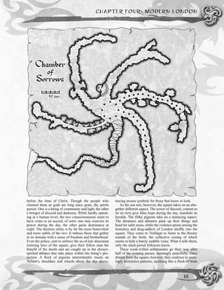 before the time of Christ. Though the people who
claimed them as gods are long since gone, the spirits
persist. One is a being of community and light, the other
a bringer of discord and darkness. While hardly operat-
ing at a human level, the two consciousnesses seem to
have come to an accord, of sorts: one may exercise its
power during the day, the other gains dominance at
night. The daytime entity is by far the more benevolent
and more subtle of the two. It imbues those that gather
in its domain with a sense of freedom and brotherhood.
Even the police, sent to enforce the as-of-late draconian
loitering laws of the square, give their fellow man the
benefit of the doubt and are caught up in the always-
spirited debates that take place within the being’s pro-
tection. A flock of pigeons intermittently roosts on
Nelson’s shoulders and wheels about the sky above,
tracing arcane symbols for those that know to look.
As the sun sets, however, the square takes on an alto-
gether different aspect. The sower of discord, content to
let its twin give false hope during the day, marshals its
heralds. The filthy pigeons take on a menacing aspect.
The dreamers and debaters pack up their things and
head for safer areas, while the violence-prone among the
homeless and drug-addicts of London shuffle into the
square. They come to Trafalgar to listen to the throaty
sounds of the birds, the collective cooing of which
seems to hide a barely audible voice. What it tells them,
only the slack-jawed followers know.
These weak-willed unfortunates go their way after
half of the evening passes, seemingly peacefully. Once
distant from the square, however, they coalesce in seem-
ingly instinctive patterns, rejoining like a flock of birds
CHAPTER FOUR: MODERN LONDON
111
 