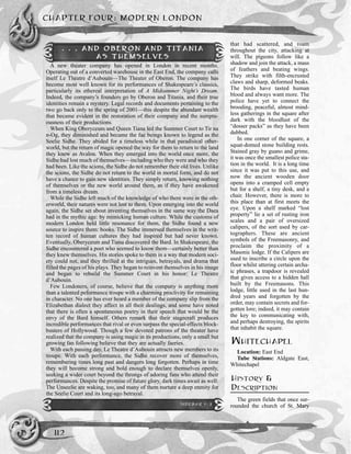 CHAPTER FOUR: MODERN LONDON
112
that had scattered, and roam
throughout the city, attacking at
will. The pigeons follow like a
shadow and join the attack, a mass
of feathers and beating wings.
They strike with filth-encrusted
claws and sharp, deformed beaks.
The birds have tasted human
blood and always want more. The
police have yet to connect the
brooding, peaceful, almost mind-
less gatherings in the square after
dark with the bloodlust of the
“dosser packs” as they have been
dubbed.
In one corner of the square, a
squat-domed stone building rests.
Stained gray by guano and grime,
it was once the smallest police sta-
tion in the world. It is a long time
since it was put to this use, and
now the ancient wooden door
opens into a cramped cell empty
but for a shelf, a tiny desk, and a
chair. However, there is more to
this place than at first meets the
eye. Upon a shelf marked “lost
property” lie a set of rusting iron
scales and a pair of oversized
calipers, of the sort used by car-
tographers. These are ancient
symbols of the Freemasonry, and
proclaim the proximity of a
Masonic lodge. If the Calipers are
used to inscribe a circle upon the
floor whilst uttering certain archa-
ic phrases, a trapdoor is revealed
that gives access to a hidden hall
built by the Freemasons. This
lodge, little used in the last hun-
dred years and forgotten by the
order, may contain secrets and for-
gotten lore; indeed, it may contain
the key to communicating with,
and perhaps destroying, the spirits
that inhabit the square.
WHITECHAPEL
Location: East End
Tube Stations: Aldgate East,
Whitechapel
HISTORY &
DESCRIPTION
The green fields that once sur-
rounded the church of St. Mary
. . . AND OBERON AND TITANIA
AS THEMSELVES
A new theater company has opened in London in recent months.
Operating out of a converted warehouse in the East End, the company calls
itself Le Theatre d’Aubouin—The Theater of Oberon. The company has
become most well known for its performances of Shakespeare’s classics,
particularly its ethereal interpretation of A Midsummer Night’s Dream.
Indeed, the company’s founders go by Oberon and Titania, and their true
identities remain a mystery. Legal records and documents pertaining to the
two go back only to the spring of 2001—this despite the abundant wealth
that became evident in the restoration of their company and the sumptu-
ousness of their productions.
When King Oberyceum and Queen Tiana led the Summer Court to Tir na
n-Og, they diminished and became the fae beings known to legend as the
Seelie Sidhe. They abided for a timeless while in that paradisical other-
world, but the return of magic opened the way for them to return to the land
they knew as Avalon. When they emerged into the world once more, the
Sidhe had lost much of themselves—including who they were and who they
had been. Like the scions, the Sidhe do not remember their old lives. Unlike
the scions, the Sidhe do not return to the world in mortal form, and do not
have a chance to gain new identities. They simply return, knowing nothing
of themselves or the new world around them, as if they have awakened
from a timeless dream.
While the Sidhe left much of the knowledge of who there were in the oth-
erworld, their natures were not lost to them. Upon emerging into the world
again, the Sidhe set about inventing themselves in the same way the Daea
had in the mythic age: by mimicking human culture. While the customs of
modern London held little resonance for them, the Sidhe found a new
source to inspire them: books. The Sidhe immersed themselves in the writ-
ten record of human cultures they had inspired but had never known.
Eventually, Oberyceum and Tiana discovered the Bard. In Shakespeare, the
Sidhe encountered a poet who seemed to know them—certainly better than
they knew themselves. His stories spoke to them in a way that modern soci-
ety could not, and they thrilled at the intrigues, betrayals, and drama that
filled the pages of his plays. They began to reinvent themselves in his image
and began to rebuild the Summer Court in his honor: Le Theatre
d’Aubouin.
Few Londoners, of course, believe that the company is anything more
than a talented peformance troupe with a charming proclivity for remaining
in character. No one has ever heard a member of the company slip from the
Elizabethan dialect they affect in all their dealings, and some have noted
that there is often a spontaneous poetry in their speech that would be the
envy of the Bard himself. Others remark that their stagecraft produces
incredible performances that rival or even surpass the special-effects block-
busters of Hollywood. Though a few devoted patrons of the theater have
realized that the company is using magic in its productions, only a small but
growing fan following believe that they are actually faeries.
With each passing day, Le Theatre d’Aubouin attracts new members to its
troupe. With each performance, the Sidhe recover more of themselves,
remembering times long past and dangers long forgotten. Perhaps in time
they will become strong and bold enough to declare themselves openly,
seeking a wider court beyond the throngs of adoring fans who attend their
performances. Despite the promise of future glory, dark times await as well:
The Unseelie are waking, too, and many of them nurture a deep enmity for
the Seelie Court and its long-ago betrayal.
SIDEBAR 1-3
 