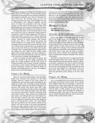 Whitechapel disappeared beneath the irresistible march
of the city by the 17th century. The area quickly became
industrialized, attracting the most noisome, malodorous,
and dangerous industries away from the financial dis-
tricts of the City. By Victorian times, the area was
wrecked by poverty and crime. Jack the Ripper was one
of Whitechapel’s most infamous residents, and the
theme of murder has continued to this day. George
Cornell was shot dead by Ronnie Kray in 1966 at the
Blind Beggar pub, and a gang of anarchists led by Peter
the Painter traded shots with police and soldiers in 1911.
The depressed nature of the area meant that its rents
were always low, and so it attracted a steady stream of
immigrants. French Protestant Huguenots fled there to
escape persecution in Louis XIV’s France during the
18th century. Irish and Germans arrived in the early 19th
century, followed by Jewish refugees from Eastern
Europe from 1880 to 1914. During this period, the
Jewish Kabalists were sought out by members of the
emerging mystical societies and cults of the time. But it
was with the textile trade that the Jews prospered, and
many moved north. However, some didn’t move quick-
ly enough, and as strange things began to happen in the
city during the early 1900s, the East Enders turned
against these foreign magicians. The Jews suffered ter-
rible persecution and eventually left, only to be replaced
a few years later by Indians and Bangladeshis.
In the 21st century, the grim cloud of poverty and
crime has returned to the area. Drugs, prostitutes, and
gangs are a major problem, and the wide sweep of
Commercial Road with its grimy Victorian warehouses
is the haunt of curb-crawlers looking for chemical and
physical stimulation. Despite an alarming number of
murders and disappearances in the area, the nighttime
punters do not seem discouraged.
FORCES AT WORK
Magic has returned to Whitechapel, where Kabbalist
rabbis once discussed the mysteries of the Sefer
Yetzirah. However, instead of the active pursuit of
enlightenment and ascension taught by Kabbalism, this
magic has a darker cast, wallowing in blood and death.
In Whitechapel’s alleyways and derelict buildings, lone
sorcerers and crazed cults pursue their dark work,
unknowingly spreading taint and courting unspeakable
evil. One such cult, called the Black Lotus, has taken
over a house in Scott Street, which lies at the back of the
old Jewish Cemetery. These cultists are self-professed
taint seekers, and although little more than hedge wiz-
ards and petty conjurers, they have somehow gained
access to dangerous incantations that invoke dangerous
powers well beyond their control. The “dead things”
they have summoned are only loosely tethered by the
cultists’ will, and run amok in the streets and darkened
alleyways at night, seeking to slake their thirst for mur-
der and pain. Emboldened by their success, and spurred
on by madness and a sinister fellow who dresses like a
city gent, the cult is planning to enact a far more ambi-
tious ritual: an ancient summoning that will call a great
dark one, a vile taint demon, to the physical realm. They
even now make plans to enact this ritual and surrepti-
tiously gather the rare and bizarre ingredients necessary
for the summoning. (See page 196 for more information
on the Cult of the Black Lotus.)
WORLD’S END
Location: West End
Tube Stations: Sloane Square
HISTORY & DESCRIPTION
Once a pub central to the punk scene, the World’s
End on the King’s Road was converted into a more
modern cafe and nightclub several years ago. It is
renowned for being a rowdy night spot, where the disaf-
fected youth of the 21st century come to mosh to the dis-
cordant rhythm of their raucous music. In these odd
times, punk rock is seeing a revival, and has reinvented
itself with heavy apocalyptic and cyberpunk influences.
The World’s End is once more the heart of London’s
punk scene, and its clientele ooze anarchistic belliger-
ence in a pheromone-charged atmosphere that simmers
with menace.
The place is owned and run by a young man that the
staff and regulars know only as Joe. Tales and rumors
cluster about this pale-faced youth like moths to a flame,
as do pretty young girls who want to share his bed and
the vast fortune he has purportedly made. Joe is infa-
mous for his womanizing, and when he attends his club
(as he does most nights) he is attended by a bevy of
black-eyed, sultry Goths and punk chicks who hang
about the pale-faced youth, glaring at all who come
near.
FORCES AT WORK
Joe is a reawakend Seelie fea, and the accidental sire
of beautiful and hideous creatures alike. He has drawn
these children about him in an attempt to recreate his
previous life as a minor Daea noble, but cannot seem to
remember what a ruler and his subjects are meant to do.
Until he ginds a worthy purpose to direct his efforts,
therefore, he simply waits and builds his influence in
London pop culture. (See page 185 for more informa-
tion on Joseph Pennington and page 166 for more infor-
mation on the comely and the coarse.)
CHAPTER FOUR: MODERN LONDON
113
 