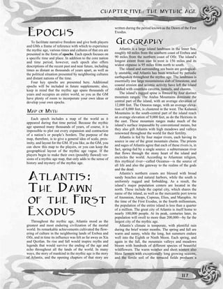 CHAPTER FIVE: THE MYTHIC AGE
117
EPOCHS
To facilitate narrative freedom and give both players
and GMs a frame of reference with which to experience
the mythic age, various times and cultures of that era are
presented in the form of epochs. Each epoch focuses on
a specific time and place. In addition to the core nation
and time period, however, each epoch also offers
descriptions of the recent past and near future, including
times as distant as thousands of years apart, as well as
the political situation presented by neighboring cultures
and distant nations of the time.
Four key epochs are presented here. Additional
epochs will be included in future supplements; also,
keep in mind that the mythic age spans thousands of
years and occupies an entire world, so you as the GM
have plenty of room to incorporate your own ideas or
develop your own epochs.
MAP OF MYTH
Each epoch includes a map of the world as it
appeared during that time period. Because the mythic
age spanned many thousands of years, of course, it is
impossible to plot out every expansion and contraction
of a nation’s or people’s borders. The purpose of the
map, therefore, is to give a general idea of scale, prox-
imity, and layout for the GM. If you like, as the GM, you
can show this map to the players, or you can keep the
geographical layout of the mythic age vague. If the
players begin to make their own (possibly flawed) ver-
sions of a mythic age map, that only adds to the sense of
history and mystery of the mythic age.
ATLANTIS:
THE DAWN
OF THE FIRST
EXODUS
Throughout the mythic age, Atlantis stood as the
greatest and most enduring civilization of the mortal
world. Its remarkable achievements cultivated the flow-
ering of culture in the neighboring lands of Erebea and
Ofir, and in time its influence was felt as far away as Xia
and Qeztlan. Its rise and fall would inspire myths and
legends that would survive the ending of the age and
echo throughout all the lands of the world. In many
ways, the story of mankind in the mythic age is the story
of Atlantis, and the opening chapters of that story are
written during the period known as the Dawn of the First
Exodus.
GEOGRAPHY
Atlantis is a large island landmass in the Inner Sea,
roughly 60 miles from the southern coast of Erebea and
90 miles from the northern coast of Ofir. The island’s
longest extent from east to west is 156 miles and its
widest expanse is 95 miles from north to south.
The island and surrounding sea basin are geological-
ly unstable, and Atlantis has been wracked by periodic
earthquakes throughout the mythic age. The landmass is
essentially one large mountainous slab of limestone, and
coastal erosion and seismic activity have left the island
riddled with countless caverns, tunnels, and chasms.
The island’s rugged spine is formed by four distinct
mountain ranges. The Atalus Mountains dominate the
central part of the island, with an average elevation of
12,000 feet. The Omoros range, with an average eleva-
tion of 8,000 feet, is clustered in the west. The Kalanus
Mountains in the south-central part of the island reach
an average elevation of 9,000 feet, as do the Heirions in
the east. These mountain ranges make much of the
island’s surface impassable by conventional means, but
they also gift Atlantis with high meadows and valleys
renowned throughout the world for their fertility.
Atlantis is fed by four major rivers, each having its
source in one of the great mountain chains. The priests
and sages of Atlantis agree that each of these rivers is, in
fact, spring-fed by a single source: a subterranean river
that flows through the stony heart of the island and
encircles the world. According to Atlantean religion,
this mythical river—called Oceanus—is the source of
all life and also the gateway to the realms of the gods
and the dead.
Atlantis’s northern coasts are blessed with broad
sandy beaches and natural harbors, while the south is
uniformly rugged and forbidding. As a result, the
island’s major population centers are located in the
north. These include the capital city, which shares the
name of the island, as well as the mercantile port towns
of Atemnion, Anops, Copreus, Elios, and Maraphis. At
the time of the First Exodus, in the fourth millennium,
the population of the entire island is less than a quarter
of a million. The great city of Atlantis is itself home to
nearly 100,000 people. At its peak, centuries later, its
population will swell to more than 200,000—by far the
largest city of the mythic age.
Atlantis’s climate is temperate, with plentiful rain
during the brief winter months. The spring and fall are
warm and sunny, while the long, hot summers endure
well into the Eighth or Ninth Moon. Each spring, and
again in the fall, the mountain valleys and meadows
bloom with hundreds of different species of beautiful
wildflowers. The warm weather and short winters also
bless farmers with exceptionally long growing seasons,
and the fertile soil of the terraced fields produces a
 