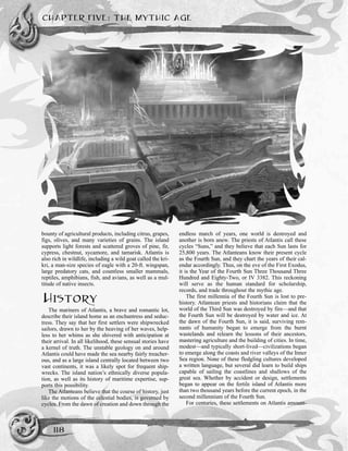 bounty of agricultural products, including citrus, grapes,
figs, olives, and many varieties of grains. The island
supports light forests and scattered groves of pine, fir,
cypress, chestnut, sycamore, and tamarisk. Atlantis is
also rich in wildlife, including a wild goat called the kri-
kri, a man-size species of eagle with a 20-ft. wingspan,
large predatory cats, and countless smaller mammals,
reptiles, amphibians, fish, and avians, as well as a mul-
titude of native insects.
HISTORY
The mariners of Atlantis, a brave and romantic lot,
describe their island home as an enchantress and seduc-
tress. They say that her first settlers were shipwrecked
sailors, drawn to her by the heaving of her waves, help-
less to her whims as she shivered with anticipation at
their arrival. In all likelihood, these sensual stories have
a kernel of truth. The unstable geology on and around
Atlantis could have made the sea nearby fairly treacher-
ous, and as a large island centrally located between two
vast continents, it was a likely spot for frequent ship-
wrecks. The island nation’s ethnically diverse popula-
tion, as well as its history of maritime expertise, sup-
ports this possibility.
The Atlanteans believe that the course of history, just
like the motions of the celestial bodies, is governed by
cycles. From the dawn of creation and down through the
endless march of years, one world is destroyed and
another is born anew. The priests of Atlantis call these
cycles “Suns,” and they believe that each Sun lasts for
25,800 years. The Atlanteans know their present cycle
as the Fourth Sun, and they chart the years of their cal-
endar accordingly. Thus, on the eve of the First Exodus,
it is the Year of the Fourth Sun Three Thousand Three
Hundred and Eighty-Two, or IV 3382. This reckoning
will serve as the human standard for scholarship,
records, and trade throughout the mythic age.
The first millennia of the Fourth Sun is lost to pre-
history. Atlantean priests and historians claim that the
world of the Third Sun was destroyed by fire—and that
the Fourth Sun will be destroyed by water and ice. At
the dawn of the Fourth Sun, it is said, surviving rem-
nants of humanity began to emerge from the burnt
wastelands and relearn the lessons of their ancestors,
mastering agriculture and the building of cities. In time,
modest—and typically short-lived—civilizations began
to emerge along the coasts and river valleys of the Inner
Sea region. None of these fledgling cultures developed
a written language, but several did learn to build ships
capable of sailing the coastlines and shallows of the
great sea. Whether by accident or design, settlements
began to appear on the fertile island of Atlantis more
than two thousand years before the current epoch, in the
second millennium of the Fourth Sun.
For centuries, these settlements on Atlantis amount-
CHAPTER FIVE: THE MYTHIC AGE
118
 