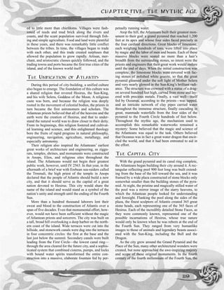 ed to little more than chiefdoms. Villages were fash-
ioned of reeds and mud brick along the rivers and
coasts, and the scant population survived through fish-
ing and simple agriculture. Food and land were plentiful
in these years, and there was remarkably little conflict
between the tribes. In time, the villages began to trade
with each other, and this trade created surpluses that
allowed the population to grow rapidly. Artisan, mer-
chant, and aristocratic classes quickly followed, and the
trading towns and ports became the first true cities of the
island, and of the known world itself.
THE UNIFICATION OF ATLANTIS
During this period of city-building, a unified culture
also began to emerge. The foundation of this culture was
a shared religion that revered Hesirus, the Sun-King,
and his wife Selera, Goddess of the Moon. A religious
caste was born, and because the religion was deeply
rooted in the movement of celestial bodies, the priests in
turn became the first astronomers and scholars. The
Atlantean priests believed that all of the heavens and the
earth were the creation of Hesirus, and that to under-
stand the natural world was to draw closer to their deity.
From its beginnings, this religion fostered and cultivat-
ed learning and science, and this enlightened theology
bore the fruits of rapid progress in natural philosophy,
engineering, navigation, agriculture, metallurgy, and
especially astronomy.
Their religion also inspired the Atlanteans’ earliest
great works of architecture and engineering, as ziggu-
rats, temples, shrines, and monuments were constructed
in Anops, Elios, and religious sites throughout the
island. The Atlanteans would not begin their greatest
public work, however, until IV 2563. In that year, in the
aftermath of a brief war with Erebean sea-raiders called
the Trmmali, the high priest of the temple in Anops
declared that the people of Atlantis should build a new
city, and that it should serve as the capital of a great
nation devoted to Hesirus. This city would share the
name of the island and would stand as a symbol of the
nation’s unity and strength until the ending of the Fourth
Sun.
More than a hundred thousand laborers lent their
sweat and blood to the construction of Atlantis over a
span of five decades. Even that monumental effort, how-
ever, would not have been sufficient without the magic
of Atlantean priests and sorcerers. The city was built on
a tall, broad hill overlooking a deep harbor on the north-
ern coast of the island. Wide terraces were cut into the
hillside, and stonework canals were dug into the terraces
in four concentric circles: the first at the base and the
last just below the summit. Secondary canals were built
leading from the First Circle—the lowest canal ring—
through the area cleared for the future city, and a sophis-
ticated system that combined cisterns, pumps, and locks
with bound water spirits transformed the entire con-
struction into a massive, elaborate fountain fed by per-
petually running water.
Atop the hill, the Atlanteans built their greatest mon-
ument to their god: a grand pyramid that reached 1,200
feet at its apex and whose four sides faced precisely in
the four cardinal directions. Great blocks of limestone,
each weighing hundreds of tons, were lifted into place
by magic and the labor of men and beasts. Each of these
massive blocks were seated no more than a hair’s
breadth from the surrounding stones, so intent were the
priests and engineers that their great work would endure
until the end of days. When the initial construction was
complete, the limestone blocks were covered with fac-
ing stones of polished white granite, so that the great
pyramid gleamed under the soft light of Mother Selera
and very nearly glowed in the Sun-King’s brilliant radi-
ance. The structure was crowned with a statue of a drag-
on several hundred feet high, carved from stone and lay-
ered with precious metals. Finally, a vast well—itself
fed by Oceanus, according to the priests—was tapped,
and an intricate network of clay pipes carried water
throughout the immense structure, finally cascading in
great, manmade waterfalls from the four sides of the
pyramid to the Fourth Circle hundreds of feet below.
Throughout the mythic age, the mechanism used to
accomplish this remarkable waterworks remained a
mystery: Some believed that the magic and science of
the Atlanteans was equal to the task. Others believed
that Oceanus was in fact a great water dragon that encir-
cled the world, and that it had been entreated to aid in
the effort.
THE CAPITAL CITY
With the grand pyramid and its canal ring complete,
the Atlanteans began building their city around it. A rec-
tangular reflecting pool 900 feet long was built extend-
ing from the base of the hill toward the sea, and it was
framed by a wide plaza constructed of stone blocks only
somewhat smaller than the building stones of the pyra-
mid. At night, the pristine and magically stilled water of
the pool was a mirror image of the starry heavens, to
which the Atlantean people looked for understanding
and foresight. Flanking the pool along the sides of the
plaza, the finest sculptors of Atlantis created 365 great
stone heads, each representing one of the 365 faces of
Hesirus. Each of the incredibly detailed Stone Faces, as
they were commonly known, represented one of the
possible incarnations of Hesirus, whose true nature
would only be known when he was reborn at the end of
the Fourth Sun. They ranged from very humanlike
images to those of animals and legendary beasts associ-
ated with the Sun-King, including the Bull and the
Dragon.
As the city grew around the Grand Pyramid and the
Place of the Sun, many other architectural wonders were
created, but none approached the awe-inspiring majesty
and scope of these original monuments. In the fourth
century of the fourth millennium of the Fourth Sun, the
CHAPTER FIVE: THE MYTHIC AGE
119
 