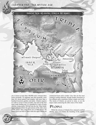 CHAPTER FIVE: THE MYTHIC AGE
120
city is home to more than 100,000 souls. It boasts three
lesser pyramids, 18 ziggurats and step pyramids, more
than two dozen palaces and temples, and more than a
hundred luxurious gardens and parks. Atlantis requires
no walls to secure it from invaders, but each of the four
main roads leading into it is guarded by a pair of stone
obelisks rising nearly 500 feet into the sky. Most build-
ings in Atlantis follow the conventions of the older cities
of the island. They range from two to four stories; the
lower floors are built of stone while the upper stories are
constructed from native timber. Clay tiles are the most
common roofing materials, though modest structures in
less affluent areas sometimes feature simple reed roofs.
The streets of Atlantis are paved in stone, as are the
major roads connecting the other cities of the island.
PEOPLE
While the citizens of Atlantis have enjoyed a unified
identity since even before the founding of the capital,
INNER SEA REGION, CIRCA IV 3382
 