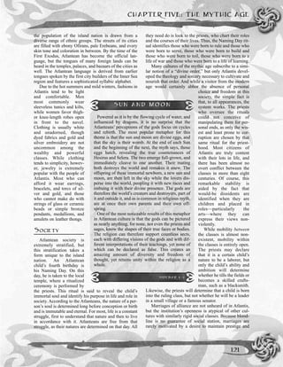 CHAPTER FIVE: THE MYTHIC AGE
121
the population of the island nation is drawn from a
diverse range of ethnic groups. The streets of its cities
are filled with ebony Ofirans, pale Erebeans, and every
skin tone and coloration in between. By the time of the
First Exodus, Atlantean has become the official lan-
guage, but the tongues of many foreign lands can be
heard in the temples, palaces, and bazaars of the cities as
well. The Atlantean language is derived from earlier
tongues spoken by the first city builders of the Inner Sea
region and features a sophisticated syllabic alphabet.
Due to the hot summers and mild winters, fashions in
Atlantis tend to be light
and comfortable. Men
most commonly wear
sleeveless tunics and kilts,
while women favor thigh-
or knee-length robes open
in front to the navel.
Clothing is usually white
and unadorned, though
dyed fabrics and gold and
silver embroidery are not
uncommon among the
wealthy and powerful
classes. While clothing
tends to simplicity, howev-
er, jewelry is extremely
popular with the people of
Atlantis. Most who can
afford it wear earrings,
bracelets, and torcs of sil-
ver and gold, and those
who cannot make do with
strings of glass or ceramic
beads or simple bronze
pendants, medallions, and
amulets on leather thongs.
SOCIETY
Atlantean society is
extremely stratified, but
this stratification takes a
form unique to the island
nation. An Atlantean
child’s fourth birthday is
his Naming Day. On this
day, he is taken to the local
temple, where a ritualized
ceremony is performed by
the priests. This ritual is said to reveal the child’s
immortal soul and identify his purpose in life and role in
society. According to the Atlanteans, the nature of a per-
son’s soul is determined long before conception or birth
and is immutable and eternal. For most, life is a constant
struggle, first to understand that nature and then to live
in accordance with it. Atlanteans are free from that
struggle, as their natures are determined on that day. All
they need do is look to the priests, who chart their roles
and the courses of their lives. Thus, the Naming Day rit-
ual identifies those who were born to rule and those who
were born to serve, those who were born to build and
those who were born to toil, those who were born to a
life of war and those who were born to a life of learning.
Many cultures of the mythic age subscribe to a simi-
lar notion of a “divine order,” but only Atlantis devel-
oped the theology and sorcery necessary to cultivate and
nourish that order. And while a visitor from the modern
age would certainly abhor the absence of personal
choice and freedom in this
society, the simple fact is
that, to all appearances, the
system works. The priests
who oversee the rituals
could not conceive of
manipulating them for per-
sonal ends, as only the wis-
est and least prone to cor-
ruption are chosen by that
same ritual for the priest-
hood. Most citizens of
Atlantis are truly content
with their lots in life, and
there has been almost no
overt conflict between the
classes in more than eight
centuries. Of course, this
remarkable stability is
aided by the fact that
would-be dissidents are
identified when they are
children and placed in
roles—particularly the
arts—where they can
express their views non-
violently.
While mobility between
the classes is almost non-
existent, mobility within
the classes is entirely open.
The priests may declare
that it is a certain child’s
nature to be a laborer, but
only the child’s ability and
ambition will determine
whether he tills the fields or
becomes a skilled crafts-
man, such as a blacksmith.
Likewise, the priests will determine that a child is born
into the ruling class, but not whether he will be a leader
in a small village or a famous senator.
Marriages of alliance are not unheard of in Atlantis,
but the institution’s openness is atypical of other cul-
tures with similarly rigid social classes. Because blood-
line is no guarantee of social station, marriages are
rarely motivated by a desire to maintain prestige and
SUN AND MOON
Powered as it is by the flowing cycle of water, and
influenced by dragons, it is no surprise that the
Atlanteans’ perceptions of the gods focus on cycles
and rebirth. The most popular metaphor for this
theme is that the sun and moon are divine eggs, and
that the sky is their womb. At the end of each Sun
and the beginning of the next, the myth says, those
eggs hatch, revealing the true countenances of
Hesirus and Selera. The two emerge full-grown, and
immediately cleave to one another. Their mating
both destroys the world and remakes it anew. The
offspring of these immortal newborn, a new sun and
moon, are then left in the sky while the lovers dis-
perse into the world, peopling it with new races and
imbuing it with their divine presence. The gods are
therefore the world’s creators and destroyers, part of
it and outside it, and as is common in religious myth,
are at once their own parents and their own off-
spring.
One of the most noticeable results of this metaphor
in Atlantean culture is that the gods can be pictured
as nearly anything, for none, not even the priests and
sages, know the shapes of their true faces or bodies.
The religion can therefore support countless sects,
each with differing visions of the gods and with dif-
ferent interpretations of their teachings, yet none of
which can be declared as false. This creates an
amazing amount of diversity and freedom of
thought, yet retains unity within the religion as a
whole.
SIDEBAR 5-1
 