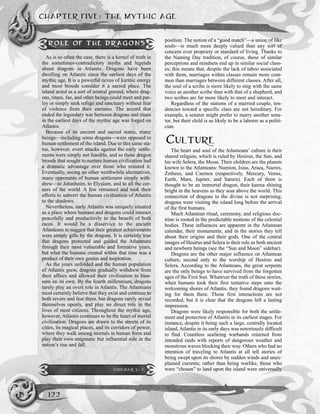 position. The notion of a “good match”—a union of like
souls—is much more deeply valued than any sort of
concern over propriety or standard of living. Thanks to
the Naming Day tradition, of course, those of similar
perceptions and mindsets end up in similar social class-
es; this means that, despite the lack of taboo associated
with them, marriages within classes remain more com-
mon than marriages between different classes. After all,
the soul of a scribe is more likely to sing with the same
voice as another scribe than with that of a shepherd, and
two scribes are far more likely to meet and interact.
Regardless of the stations of a married couple, ten-
dencies toward a specific class are not hereditary. For
example, a senator might prefer to marry another sena-
tor, but their child is as likely to be a laborer as a politi-
cian.
CULTURE
The heart and soul of the Atlanteans’ culture is their
shared religion, which is ruled by Hesirus, the Sun, and
his wife Selera, the Moon. Their children are the planets
known to the Atlanteans: Numion, Isius, Araea, Naeres,
Zetheus, and Caernos (respectively, Mercury, Venus,
Earth, Mars, Jupiter, and Saturn). Each of them is
thought to be an immortal dragon, their karma shining
bright in the heavens as they soar above the world. This
connection of dragons to the divine is not surprising;
dragons were visiting the island long before the arrival
of the first humans.
Much Atlantean ritual, ceremony, and religious doc-
trine is rooted in the predictable motions of the celestial
bodies. These influences are apparent in the Atlantean
calendar, their monuments, and in the stories they tell
about their origins and their gods. One of the central
images of Hesirus and Selera is their role as both ancient
and newborn beings (see the “Sun and Moon” sidebar).
Dragons are the other major influence on Atlantean
culture, second only to the worship of Hesirus and
Selera. According to the Atlanteans, the great serpents
are the only beings to have survived from the forgotten
ages of the First Sun. Whatever the truth of these stories,
when humans took their first tentative steps onto the
welcoming shores of Atlantis, they found dragons wait-
ing for them there. Those first interactions are not
recorded, but it is clear that the dragons left a lasting
impression.
Dragons were likely responsible for both the settle-
ment and protection of Atlantis in its earliest stages. For
instance, despite it being such a large, centrally located
island, Atlantis in its early days was notoriously difficult
to find. Countless seafaring warbands returned from
intended raids with reports of dangerous weather and
monstrous waves blocking their way. Others who had no
intention of traveling to Atlantis at all tell stories of
being swept upon its shores by sudden winds and unex-
plained currents; rather than being warlike, those who
were “chosen” to land upon the island were universally
CHAPTER FIVE: THE MYTHIC AGE
122
ROLE OF THE DRAGONS
As is so often the case, there is a kernel of truth in
the sometimes-contradictory myths and legends
about dragons in Atlantis. Dragons have been
dwelling on Atlantis since the earliest days of the
mythic age. It is a powerful nexus of karmic energy
and most broods consider it a sacred place. The
island acted as a sort of neutral ground, where drag-
ons, titans, fae, and other beings could meet and par-
ley or simply seek refuge and sanctuary without fear
of violence from their enemies. The accord that
ended the legendary war between dragons and titans
in the earliest days of the mythic age was forged on
Atlantis.
Because of its ancient and sacred status, many
beings—including some dragons—were opposed to
human settlement of the island. Due to this same sta-
tus, however, overt attacks against the early settle-
ments were simply not feasible, and so those dragon
broods that sought to nurture human civilization had
a dramatic advantage over those who resisted it.
Eventually, seeing no other worthwhile alternatives,
many opponents of human settlement simply with-
drew—to Jotunheim, to Elysium, and to all the cor-
ners of the world. A few remained and took their
efforts to subvert the human civilization of Atlantis
to the shadows.
Nevertheless, early Atlantis was uniquely situated
as a place where humans and dragons could interact
peacefully and productively to the benefit of both
races. It would be a disservice to the ancient
Atlanteans to suggest that their greatest achievements
were simply gifts by the dragons. It is certainly true
that dragons protected and guided the Atlanteans
through their most vulnerable and formative years,
but what the humans created within that time was a
product of their own genius and inspiration.
As the years unfolded and the human population
of Atlantis grew, dragons gradually withdrew from
their affairs and allowed their civilization to blos-
som on its own. By the fourth millennium, dragons
rarely play an overt role in Atlantis. The Atlanteans
most certainly believe that they exist and continue to
both revere and fear them, but dragons rarely reveal
themselves openly, and play no direct role in the
lives of most citizens. Throughout the mythic age,
however, Atlantis continues to be the heart of mortal
civilization. Dragons are drawn to the streets of its
cities, its magical places, and its corridors of power,
where they walk among mortals in human form and
play their own enigmatic but influential role in the
nation’s rise and fall.
SIDEBAR 5-2
 