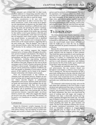benign, educated, and civilized folk—in other words,
excellent additions to a burgeoning, peaceful culture. It
is almost as if a group of powerful creatures were hand-
picking those who were able to reach the island.
Another consideration is the ease with which
Atlantis’s famed fleets are able to traverse these “ran-
domly treacherous” waters. If the oceans are as danger-
ous and unpredictable as attackers say, the island’s mer-
chants and explorers should have a difficult time reach-
ing foreign lands and spreading the nation’s teachings.
Instead, Atlantis’s ships and the mariners who helm
them have become legends of the mythic age, renowned
for their ability to travel great distances with little peril
or delay. Not coincidentally, crude maps surviving from
this era frequently mark certain regions—including the
seas around Atlantis—as associated with or identified
with dragons. These symbols seem to designate the pre-
ferred routes of the ancient mariners, suggesting that in
the early mythic age, “Here be dragons” was a sign of
safety and good fortune, rather than the dire warning it
would become for the seafarers of the ancient modern
age.
Atlantis’s oral tradition suggests that dragons
remained active in human affairs throughout the prehis-
toric period of Atlantis’s development. The dragons are
almost universally described as benefactors, mentors,
and guardians, and they are credited with many gifts to
the Atlanteans, including map-making, elemental
magic, and their knowledge of the planets and stars. As
the children of the gods, dragons are also seen as divine
messengers sent to Earth to instruct and protect the Sun
and Moon’s chosen people. Throughout the mythic age,
dragons will be portrayed by hundreds of different cul-
tures and peoples as guardians of secret places, and the
genesis of this tradition can be found in the dragons’
intimate relationship with Atlantis and its people.
There are countercurrents to this tradition in
Atlantean myth and legend, however. Dragons are por-
trayed as beings akin to angels and demons in some sto-
ries. Others describe dragons as unfathomable
shapeshifters with ancient, inhuman minds and mysteri-
ous goals and motivations, alien godlings who are ulti-
mately more concerned with their own inscrutable
affairs than with the welfare of humans. In many stories,
the dragons’ role as guardians of secret knowledge is
emphasized: dragons may come bearing gifts, but their
most precious treasures—especially magic—are always
denied to mortal men. Other tales suggest that dragons
are not all of one nature, and that they, like humans, can
be good or evil, benefactors or monsters, protectors or
destroyers.
LANGUAGE
Despite the Atlanteans’ complex language, few citi-
zens other than priests, merchants, and government offi-
cials achieve literacy. The vast majority of written man-
uscripts and records in Atlantis come from those castes,
and are used for primarily practical purposes. The rest of
the population, and Atlantean culture as a whole, relies
more heavily on a strong oral tradition of record-keep-
ing. Each community on the island (or, in the case of
larger cities, each district) gathers together every three
days for an event called a saga. Sagas are equal parts
storytelling performances, town meetings, social events,
and religious rituals. They are both free-form and high-
ly sacred, and play a major role in maintaining cohesion
and identity within communities.
TECHNOLOGY
The Atlanteans are a race of poets, musicians, artists,
and builders. They believe that even the simplest hand-
crafted object is a tribute to Hesirus and should be made
as beautiful as it is functional. This aesthetic ideal influ-
ences the way a simple tenant farmer cultivates and
tends his fields just as it does the way an engineer
designs and builds the greatest monuments of Atlantean
civilization.
Because the cyclical nature of existence is so central
to their religion and worldview, the Atlanteans are very
nearly obsessed with the longevity of their creations.
They build their great monuments to such exacting stan-
dards because they want them to last, not for merely a
lifetime, or a century, or a millennium, but for an age.
Storytellers and sagabearers hand down their legends
and lore to each successive generation, and Atlantean
poets become the first of the mythic age to compile and
record these songs and tales in written form.
The Atlanteans are justifiably proud of their culture
and achievements, but one common thread runs
throughout it and inspires a collective sense of urgency:
Time is running out. The heavens themselves are like a
great clock, ticking down to the day when the wheel will
come full circle and the Fourth Sun will die. Something
must remain, some record must survive, so that the sur-
vivors of that ending will be able to crawl from the ashes
and build a new world from the ruins of the one that per-
ished.
The Atlanteans’achievements are many, and even the
early phase that culminates in the First Exodus is more
advanced and sophisticated than many civilizations that
will follow it. The Atlanteans are the first to forge tools,
weapons, and ornaments of bronze. By the beginning of
the fourth millennium, they have even discovered the
secret of working steel with magic, and weapons of
Atlantean steel enjoy a deservedly mystical and leg-
endary reputation throughout the mythic age. The build-
ings of Atlantis’s Inner City use running water provided
by the same ingenious system of clay pipes and sophis-
ticated plumbing that feeds the great fountains and
canals. The best of the Atlantean craftsmen have invent-
ed complex mechanical instruments, from delicate
clocks to formidable crossbows to winged magical
armor that can carry its wearer on the winds. Even
before the First Exodus, Atlantean galleys that can sail
CHAPTER FIVE: THE MYTHIC AGE
123
 