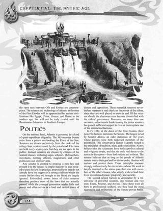 CHAPTER FIVE: THE MYTHIC AGE
124
the open seas between Ofir and Erebea are common-
place. The science and technology of Atlantis at the time
of the First Exodus will be approached by ancient civi-
lizations like Egypt, China, Greece, and Rome in the
modern age, but will not be truly rivaled until the
Renaissance blossoms in Southern Europe.
POLITICS
On the national level, Atlantis is governed by a kind
of quasi-republican oligarchy. The 365-member Senate
rules from a palace overlooking the Place of the Sun.
Senators are drawn exclusively from the ranks of the
ruling class, as determined by the priesthood. Elections
are held every seven years, but they are not open to the
public. Instead, senators are chosen by citizens of the
learned classes, including sages, scholars, philosophers,
merchants, military officers, magistrates, and other
politicians and civil servants.
Any senator is entitled to propose a new law and
present it to the senate. A simple majority is then need-
ed to pass the law. In practice, proposed laws that do not
already have the support of a strong coalition within the
senate (before they are brought to the floor) are largely
ignored. Entrenched power bases of elder senators
therefore produce most of the laws that are actually
passed, while the younger generation wields little real
power and often serves as a loud and radical voice of
dissent and opposition. These maverick senators never-
theless represent a real check on the power of the elders,
since they are well placed to move in and fill the vacu-
um should the electorate ever become dissatisfied with
the elders’ governance. Moreover, on more than one
occasion, a charismatic leader among the junior senators
has gained sufficient support to rival or even replace one
of the entrenched factions.
In IV 3382, at the dawn of the First Exodus, three
powerful factions dominate the Senate. The largest is led
by Senator Aloros, an elder statesman of 162 years
whose parents were both respected members of the
priesthood. This conservative faction is deeply rooted in
the principles of tradition, piety, and isolationism. Aloros
believes that the Atlanteans have built a perfect cultural
and religious utopia, and that the only real threat to the
nation is disruption—from both within and without. The
senator believes that as long as the people of Atlantis
remain true to their god and his divine order, Hesirus will
nurture and protect them. These principles resonate
strongly with not only the electorate—whose life work is
deeply invested in the status quo—but also with mem-
bers of the other classes, who simply wish to lead their
lives in continued peace, prosperity, and security.
The second-largest faction is dominated by a tri-
umvirate of powerful senators, one woman and two
men: Etana, Polemo, and Asylus. These three were all
born to professional soldiers, and they lead the most
aggressive and militaristic of the Senate power bases.
 