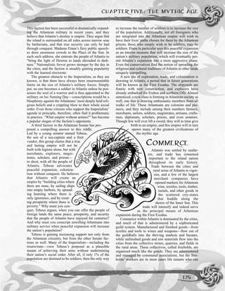 This faction has been successful in dramatically expand-
ing the Atlantean military in recent years, and they
believe that Atlantis’s destiny is empire. They argue that
the island is surrounded on all sides across narrow seas
by barbarians, and that true security can only be had
through conquest. Madame Etana’s fiery public speech-
es draw enormous crowds to the Place of the Sun. In
each such address, she entreats the people of Atlantis to
“bring the light of Hesirus to lands shrouded in dark-
ness.” Nationalistic fervor grows stronger by the day in
the cities, and the faction is steadily gaining popularity
with the learned electorate.
The greatest obstacle to the Imperialists, as they are
known, is that there have always been insurmountable
limits on the size of Atlantis’s military forces. Simply
put, no one becomes a soldier in Atlantis unless he pos-
sesses the soul of a warrior and is thus appointed to the
military on his Naming Day—conscriptions would be a
blasphemy against the Atlanteans’most deeply held reli-
gious beliefs and a crippling blow to their whole social
order. Even those citizens who support the Imperialists’
agenda in principle, therefore, often find it problematic
in practice. “What empire without armies?” has become
a popular slogan of the faction’s opponents.
A third faction in the Atlantean Senate has pro-
posed a compelling answer to this riddle.
Led by a young senator named Tebeus,
the son of a sea-captain and a fruit
vendor, this group claims that a true
and lasting empire will not be
built with legions alone, but with
merchants, explorers, magis-
trates, scholars, and priests—
in short, with all the people of
Atlantis. Tebeus advocates
peaceful expansion, coloniza-
tion without conquest. He believes
that Atlantis will create an
empire by “building cities where
there are none, by sailing ships
into empty harbors, by spread-
ing learning where there is
only ignorance, and by creat-
ing prosperity where there is
poverty.” Why must you con-
quer, Tebeus argues, when you can offer the people of
foreign lands the same peace, prosperity, and security
that the people of Atlantis have enjoyed for centuries?
And why must you conscript unwilling Atlanteans into
military service when peaceful expansion will increase
the nation’s population?
Tebeus is gaining increasing support not only from
the Atlantean citizenry, but from the other Senate fac-
tions as well. Many of the Imperialists—including the
triumvirate—view Tebeus’s proposal as a plausible
means of achieving their aims without undermining
their nation’s social order. After all, if only 1% of the
population are destined to be soldiers, then the only way
to increase the number of soldiers is to increase the size
of the population. Additionally, not all foreigners who
are integrated into the Atlantean empire will wish to
have their lives’ paths chosen for them by the Atlantean
priests; those who simply wish to be soldiers, may be
soldiers. Etana in particular sees this peaceful expansion
as an interim measure that will increase the size of the
nation’s military population, which will eventually per-
mit Atlantis’s expansion into a more aggressive phase.
Even the conservatives find the notion of spreading the
religious and cultural traditions of Atlantis to other lands
uniquely compelling.
A new era of exploration, trade, and colonization is
dawning in Atlantis, a period that in future generations
will be known as the First Exodus. The shipyards are
frantic with new construction, and explorers have
already embarked for Erebea and northern Ofir. Almost
unnoticed, a new class is forming in Atlantean society as
well, one that is drawing enthusiastic members from all
walks of life. These Atlanteans are colonists and pio-
neers, and they include among their numbers farmers,
merchants, sailors, soldiers, magistrates, artisans, crafts-
men, diplomats, scholars, priests, and even senators.
Though few will ever lift a sword, they will in time give
birth to an empire, and this empire will in turn
spawn many of the greatest civilizations of
the mythic age.
COMMERCE
Atlantis was settled by seafar-
ers, and trade has remained
important to the island nation
throughout its early history.
Trade between the cities and
rural areas of Atlantis is vigor-
ous, and a few of the largest
merchant companies have
opened markets for Atlantean
wine, textiles, tools, timber,
metals, and other goods in
the scattered city-states
that huddle along the
shores of the Inner Sea. This
trade will intensify and indeed serve
as the principal means of Atlantean
expansion during the First Exodus.
Commerce within Atlantis is dominated by the cities,
and much of that is administered by a sophisticated
guild system. Manufactured and finished goods—from
textiles and tools to wines and weapons—flow out of
the guildhalls into the thriving markets and bazaars,
while unfinished goods and raw materials flow into the
cities from the collective mines, quarries, and fields in
the rural areas. These collectives, called freeholds, are
organized much like the guilds: They are administered
and managed by communal associations, but the free-
holds’ workers are in most cases life tenants who can
CHAPTER FIVE: THE MYTHIC AGE
125
 
