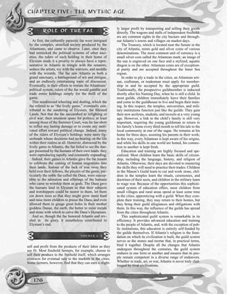 sell and profit from the products of their labor as they
see fit. Most freehold farmers, for example, choose to
sell their produce to the freehold itself, which arranges
contracts for eventual sale to the markets in the cities.
Some farmers, however, find that they can earn a slight-
ly larger profit by transporting and selling their goods
directly. The wagons and stalls of independent freehold-
ers are common sights in the city bazaars and through-
out Atlantis’s towns and villages on market days.
The Treasury, which is located near the Senate in the
city of Atlantis, mints gold and silver coins of various
denominations. The most common unit of currency is a
small silver coin called the Atlantean mark; an image of
the sun is engraved on one face and a stylized, aquatic
dragon is on the other. Atlantean coins are of exception-
al purity and are accepted throughout the Inner Sea
region.
In order to ply a trade in the cities, an Atlantean arti-
san, craftsman, or tradesman must apply for member-
ship in and be accepted by the appropriate guild.
Traditionally, the prospective guildmember is inducted
shortly after his Naming Day, when he is still a child. In
most guilds, children immediately leave their families
and come to the guildhouse to live and begin their train-
ing. In this respect, the temples, universities, and mili-
tary institutions function just like the guilds: They gain
their new acolytes, students, and recruits at a very young
age. However, a link to the child’s family is still very
important, requiring the young guildsman to return to
his family’s home every third month to tell his tale to the
local community at one of the sagas. He remains at his
home for three days, assisting his parents in their work;
in this way, every Atlantean is kept aware of his origins,
and while his skills in one world are honed, his connec-
tion to another is kept fresh.
Education and training are highly focused and spe-
cialized. Most children learn the basic skills of citizen-
ship, including the language, history, and religion of
Atlantis. Otherwise, their days are devoted to mastering
the skills they will need to practice their trades: Children
in the Mason’s Guild learn to cut and work stone, chil-
dren in the temples learn the rituals, ceremonies, and
doctrines of their sects, and children in the military learn
to wage war. Because of the opportunities this sophisti-
cated system of education offers, most children from
small villages and rural areas spend at least some time
in the cities, apprenticing with a guild. When they com-
plete their training, they may return to their homes, but
they bring their guild allegiances and obligations with
them. In this way, the influence of the guilds has spread
from the cities throughout Atlantis.
This sophisticated guild system is remarkable in its
efficiency. It provides advanced education and training
to the people of Atlantis, and, with the exception of pub-
lic institutions, this education is entirely self-funded by
the guilds themselves. If Atlantis’s religion is the foun-
dation on which its civilization is built, the guild system
serves as the stones and mortar that, in practical terms,
bind it together. Despite all the changes that Atlantis
undergoes throughout the centuries, the guild system
endures in one form or another and ensures that its peo-
ple remain competent in a diverse range of endeavors.
Whether in trade, art, or war, Atlantis is never truly chal-
lenged by rival civilizations.
CHAPTER FIVE: THE MYTHIC AGE
126
ROLE OF THE FAE
At first, the culturally parasitic fae were intrigued
by the complex, stratified society produced by the
Atlanteans, and came to observe. Later, once they
had mimicked the political systems of other soci-
eties, the rulers of each holding in their home of
Elysium made it a priority to always have a repre-
sentative in Atlantis to mingle with the senators,
seduce the artists, toy with the warriors, and meddle
with the wizards. The fae saw Atlantis as both a
grand sanctuary, a battleground of wit and intrigue,
and an endlessly entertaining topic of discussion.
Eventually, in their efforts to imitate the Atlanteans’
political system, rulers of the fae would gamble and
trade entire holdings simply for the thrill of the
game.
This misdirected wheeling and dealing, which the
fae refered to as “the lively game,” eventually con-
tributed to the sundering of Elysium, the Blessed
Lands. Not that the fae succumbed to infighting or
civil war; their attention spans for politics, at least
among those of the Summer Court, was far too short
to inflict any lasting damage or to create any moti-
vated effort toward political change. Indeed, many
of the rulers of Elysium’s holdings were mere fig-
ureheads whose decisions had no bearing on the life
within their realms at all. However, distracted by the
lively game in Atlantis, the fae failed to see the dan-
ger presented by the humans of their own lands: they
were reproducing rapidly, and constantly expanding.
Indeed, their games in Atlantis gave the fae reason
to celebrate the coming of human migrations into
their lands. Jealous of the lack of true sway they
held over their fellows, the players of the game, par-
ticularly the noble fae called the Daea, were suscep-
tible to the adoration and offerings of the humans
who came to worship them as gods. The Daea gave
the humans land in Elysium so that their subjects
and worshippers could be nearer to them, let them
cut down trees so that they might grow more food
and raise more children to praise the Daea, and even
allowed them to gouge great holes in their mother
goddess Danae, the earth, the better to mine metals
and stone with which to carve the Daea’s likenesses.
And so, though the fae honored Atlantis and rev-
eled in its glory, it nonetheless contributed to
Elysium’s end.
SIDEBAR 5-3
 