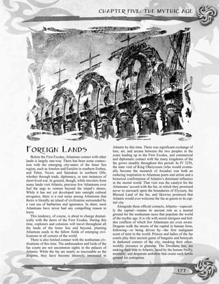 CHAPTER FIVE: THE MYTHIC AGE
127
FOREIGN LANDS
Before the First Exodus, Atlantean contact with other
lands is largely one-way. There has been some connec-
tion with the emerging city-states of the Inner Sea
region, such as Amelon and Esrulim in southern Erebea,
and Tehut, Nezer, and Samukan in northern Ofir,
whether through trade, diplomacy, or rare instances of
short-lived war. In general, though, while travelers from
many lands visit Atlantis, precious few Atlanteans ever
feel the urge to venture beyond the island’s shores.
While it has not yet developed into outright cultural
arrogance, there is a real sense among Atlanteans that
theirs is literally an island of civilization surrounded by
a vast sea of barbarism and ignorance. In short, most
Atlanteans have never had any compelling reason to
leave.
This tendency, of course, is about to change dramat-
ically with the dawn of the First Exodus. During this
time, explorers and colonists will travel throughout all
the lands of the Inner Sea and beyond, planting
Atlantean seeds in the fallow fields of emerging civi-
lizations in all corners of the world.
There is also limited contact with the nonhuman civ-
ilizations of this time. The ambassadors and lords of the
fae courts are not uncommon sights in the palaces of
Atlantis. While the fae are nearly as inscrutable as the
dragons, they have become intensely interested in
Atlantis by this time. There was significant exchange of
lore, art, and arcana between the two peoples in the
years leading up to the First Exodus, and commercial
and diplomatic contact with the many kingdoms of the
fae grows steadily throughout this period. In IV 3256,
the state visit of King Oberyceum (who would eventu-
ally become the monarch of Arcadia) was both an
enduring inspiration to Atlantean poets and artists and a
historical confirmation of Atlantis’s dominant influence
in the mortal world. That visit was the catalyst for the
Atlanteans’ accord with the fae, in which they promised
never to encroach upon the boundaries of Elysium, the
Blessed Land of the fae, and likewise promised that
Atlantis would ever welcome the fae as guests to its cap-
ital city.
Alongside these official contacts, Atlantis—especial-
ly the capital—retains its ancient role as a neutral
ground for the nonhuman races that populate the world
of the mythic age. It is rife with secret intrigues and hid-
den conflicts of which few Atlanteans are even aware.
Dragons walk the streets of the capital in human form,
following—or being driven by—the first malignant
scent of taint in the world. Princes and ladies of the fae
courts play their ancient game of bargains and betrayals
in darkened corners of the city, masking their other-
worldly presence in glamour. The Dwellers, too, are
making their way to Atlantis, lured by the human frailty,
mortality, and desperate ambition that create such fertile
ground for corruption.
 