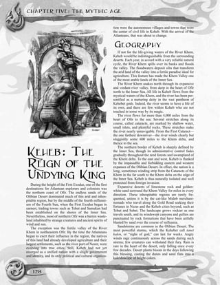 CHAPTER FIVE: THE MYTHIC AGE
128
KEHEB: THE
REIGN OF THE
UNDYING KING
During the height of the First Exodus, one of the first
destinations for Atlantean explorers and colonists was
the northern coast of Ofir. The endless sands of the
Olibian Desert dominated much of this arid and inhos-
pitable region, but by the middle of the fourth millenni-
um of the Fourth Sun, when the First Exodus began in
earnest, trading towns such as Tehut and Samukan had
been established on the shores of the Inner Sea.
Nevertheless, most of northern Ofir was a barren waste-
land inhabited by strange creatures and ancient spirits of
wind and sun.
The exception was the fertile valley of the River
Khem in northeastern Ofir. By the time the Atlanteans
began to exert their influence in the region, the natives
of this land had already developed agriculture and their
largest settlements, such as the river port of Nezer, were
evolving into true cities. Still, Keheb had not yet
emerged as a unified nation with a single government
and identity, and its only political and cultural organiza-
tion were the autonomous villages and towns that were
the center of civil life in Keheb. With the arrival of the
Atlanteans, that was about to change.
GEOGRAPHY
If not for the life-giving waters of the River Khem,
Keheb would be indistinguishable from the surrounding
deserts. Each year, in accord with a very reliable natural
cycle, the River Khem spills over its banks and floods
the valley. The floodwaters deposit silts that transform
the arid land of the valley into a fertile paradise ideal for
agriculture. This feature has made the Khem Valley one
of the most arable lands of the Inner Sea.
The River Khem snakes north through its expansive
and verdant river valley, from deep in the heart of Ofir
north to the Inner Sea. All life in Keheb flows from the
mystical waters of the Khem, and the river has been per-
sonified as a nurturing deity in the vast pantheon of
Kehebet gods. Indeed, the river seems to have a life of
its own, and there are few within Keheb who are not
touched in some way by its magic.
The river flows for more than 4,000 miles from the
heart of Ofir to the sea. Several stretches along its
course, called cataracts, are marked by shallow water,
small islets, and plentiful rocks. These stretches make
the river nearly unnavigable. From the First Cataract—
the one farthest downriver—the river winds clearly but
sluggishly some 600 miles to the Khem delta, and
thence to the sea.
The northern border of Keheb is sharply defined by
the Inner Sea, though its administrative control fades
gradually throughout the reed forests and swampland of
the Khem delta. To the east and west, Keheb is flanked
by the impassable and forbidding eastern and western
expanses of the Olibian Desert. In effect, the nation is a
long, sometimes winding strip from the Cataracts of the
Khem in the far south to the Khem delta on the edge of
the Inner Sea. Keheb is thus naturally isolated and well
protected from foreign invasion.
Expansive deserts of limestone rock and golden-
white sand surround the Khem Valley for miles in every
direction. These inhospitable regions are rarely fre-
quented, unless it is by the cat-like Midob merchant-
nomads who travel along the Gold Road seeking their
fortunes in Nezer and the Keheb cities beyond, such as
Tehut and Sebet. The landscape grows rockier as one
travels south, and its windswept canyons and gullies are
punctuated by rock formations that have been artfully
blasted by sand over the course of millennia.
Sandstorms are common in the Olibian Desert. The
most powerful storms, which the Kehebet call tanet
kalen, or “sighs of god,” can last for weeks. Angry
winds rage continuously across the sands during such
storms; few creatures can withstand their fury. Rain is
rare in the heart of the desert, only falling once every
few decades. Desert plants bloom in the days following
this blessing, casting the dunes and sand flats into a
kaleidoscope of bright colors.
 
