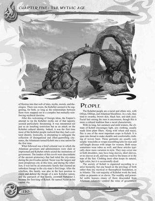 CHAPTER FIVE: THE MYTHIC AGE
130
of Hesirus into that web of tales, myths, morals, and the-
ologies. There was room, the Kehebet seemed to be sug-
gesting, for both, so long as the relationships between
them were mapped out in a complex but mutually-rein-
forcing mythical doctrine.
After this welcoming of foreign ideas, the Empire’s
attempt to rip the Kehebet myths out of that tapestry
seemed particularly threatening. It was interpreted not
just as an insulting restriction but as an attack on the
Kehebet cultural identity. Indeed, it was the first time
most of the Kehebet people realized that they had a cul-
tural identity. Ironically, in attempting to subjugate the
collection of disorganized and often-quarrelling city-
states, the Atlanteans turned Keheb into a true nation for
the first time.
What followed was a brief colonial war in which the
Atlantean governors and administrators were slain or
imprisoned and Kehebet rebels seized the institutions of
government. The leaders of this revolt were descendants
of the ancient aristocracy that had ruled the city-states
during the pre-Exodus period. Nezer was the largest and
most prosperous city at this time, and during the rebel-
lion, it was led by an aristocratic family that claimed an
unbroken lineage to the city-state’s first kings. After the
rebellion, this family was also in the best position to
claim and defend the throne of a new Kehebet nation,
and the patriarch of that family, crowned Nebekhet I,
became the first king of Keheb. He named Nezer as his
capital city.
PEOPLE
The Kehebet people are a racial and ethnic mix, with
Ofiran, Olibian, and Atlantean bloodlines. As a rule, they
tend to swarthy, brown skin, black hair, and dark eyes.
Facial hair among the men is uncommon, though this is
more a cultural tradition than a racial characteristic.
With its long, hot summers and mild winters, the cli-
mate of Keheb encourages light, airy clothing, usually
made from plant fibers. Along with wheat and maize,
flax is one of the most important crops in Keheb. It is
spun into thread to make durable and comfortable cloth-
ing of woven linen. These garments are usually very
simple: loincloths or wraps resembling kilts for men and
calf-length dresses with straps for women. Both sexes
sometimes wear robes as well, and these articles typi-
cally show more variation in style. They may cover one
or both shoulders, may have long sleeves, short sleeves,
or no sleeves at all, and may reach to the knees or to the
tops of the feet. Clothing most often keeps its natural,
light color, but it is occasionally dyed.
The society of Keheb is organized according to a
strict hierarchy, but one based on the privilege of birth
rather than any mystical or theosophical foundation, as
in Atlantis. The vast majority of Kehebet work the land,
either as peasants or as slaves. The wealthy and power-
ful noble houses—many of them descended from
Atlantean colonists—control the reins of government
 