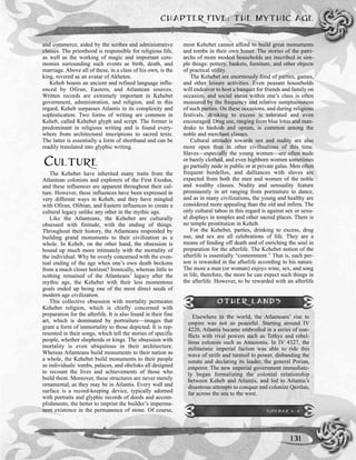 CHAPTER FIVE: THE MYTHIC AGE
131
and commerce, aided by the scribes and administrative
classes. The priesthood is responsible for religious life,
as well as the working of magic and important cere-
monies surrounding such events as birth, death, and
marriage. Above all of these, in a class of his own, is the
king, revered as an avatar of Akheten.
Keheb boasts an ancient and refined language influ-
enced by Ofiran, Eastern, and Atlantean sources.
Written records are extremely important in Kehebet
government, administration, and religion, and in this
regard, Keheb surpasses Atlantis in its complexity and
sophistication. Two forms of writing are common in
Keheb, called Kehebet glyph and script. The former is
predominant in religious writing and is found every-
where from architectural inscriptions to sacred texts.
The latter is essentially a form of shorthand and can be
readily translated into glyphic writing.
CULTURE
The Kehebet have inherited many traits from the
Atlantean colonists and explorers of the First Exodus,
and these influences are apparent throughout their cul-
ture. However, these influences have been expressed in
very different ways in Keheb, and they have mingled
with Ofiran, Olibian, and Eastern influences to create a
cultural legacy unlike any other in the mythic age.
Like the Atlanteans, the Kehebet are culturally
obsessed with finitude, with the ending of things.
Throughout their history, the Atlanteans responded by
building grand monuments to their civilization as a
whole. In Keheb, on the other hand, the obsession is
bound up much more intimately with the mortality of
the individual. Why be overly concerned with the even-
tual ending of the age when one’s own death beckons
from a much closer horizon? Ironically, whereas little to
nothing remained of the Atlanteans’ legacy after the
mythic age, the Kehebet with their less momentous
goals ended up being one of the most direct seeds of
modern age civilization.
This collective obsession with mortality permeates
Kehebet religion, which is chiefly concerned with
preparation for the afterlife. It is also found in their fine
art, which is dominated by portraiture—images that
grant a form of immortality to those depicted. It is rep-
resented in their songs, which tell the stories of specific
people, whether shepherds or kings. The obsession with
mortality is even ubiquitous in their architecture.
Whereas Atlanteans build monuments to their nation as
a whole, the Kehebet build monuments to their people
as individuals: tombs, palaces, and obelisks all designed
to recount the lives and achievements of those who
build them. Moreover, these structures are never merely
ornamental, as they may be in Atlantis. Every wall and
surface is a record-keeping device, typically adorned
with portraits and glyphic records of deeds and accom-
plishments, the better to imprint the builder’s imperma-
nent existence in the permanence of stone. Of course,
most Kehebet cannot afford to build great monuments
and tombs in their own honor. The stories of the patri-
archs of more modest households are inscribed in sim-
ple things: pottery, baskets, furniture, and other objects
of practical utility.
The Kehebet are enormously fond of parties, games,
and other leisure activities. Even peasant households
will endeavor to host a banquet for friends and family on
occasion, and social status within one’s class is often
measured by the frequency and relative sumptuousness
of such parties. On these occasions, and during religious
festivals, drinking to excess is tolerated and even
encouraged. Drug use, ranging from blue lotus and man-
drake to hashish and opium, is common among the
noble and merchant classes.
Cultural attitudes towards sex and nudity are also
more open than in other civilizations of this time.
Slaves—especially the young women—are often nude
or barely clothed, and even highborn women sometimes
go partially nude in public or at private galas. Men often
frequent bordellos, and dalliances with slaves are
expected from both the men and women of the noble
and wealthy classes. Nudity and sensuality feature
prominently in art ranging from portraiture to dance,
and as in many civilizations, the young and healthy are
considered more appealing than the old and infirm. The
only cultural taboo in this regard is against sex or sexu-
al displays in temples and other sacred places. There is
no temple prostitution in Keheb.
For the Kehebet, parties, drinking to excess, drug
use, and sex are all celebrations of life. They are a
means of fending off death and of enriching the soul in
preparation for the afterlife. The Kehebet notion of the
afterlife is essentially “contentment.” That is, each per-
son is rewarded in the afterlife according to his nature.
The more a man (or woman) enjoys wine, sex, and song
in life, therefore, the more he can expect such things in
the afterlife. However, to be rewarded with an afterlife
OTHER LANDS
Elsewhere in the world, the Atlanteans’ rise to
empire was not so peaceful. Starting around IV
4220, Atlantis became embroiled in a series of con-
flicts with rival powers such as Tethys and rebel-
lious colonies such as Amazonia. In IV 4327, the
militaristic imperial faction was able to ride this
wave of strife and turmoil to power, disbanding the
senate and declaring its leader, the general Porian,
emperor. The new imperial government immediate-
ly began formalizing the colonial relationship
between Keheb and Atlantis, and led to Atlantis’s
disastrous attempts to conquer and colonize Qeztlan,
far across the sea to the west.
SIDEBAR 5-4
 