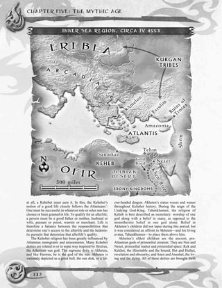 at all, a Kehebet must earn it. In this, the Kehebet’s
notion of a good life closely follows the Atlanteans’:
One must be successful in whatever role or roles one has
chosen or been granted in life. To qualify for an afterlife,
a person must be a good father or mother, husband or
wife, peasant or priest, warrior or merchant. Life is
therefore a balance between the responsibilities that
determine one’s access to the afterlife and the hedonis-
tic pursuits that determine that afterlife’s quality.
The Kehebet religion has been greatly influenced by
Atlantean immigrants and missionaries. Many Kehebet
deities are related to or in some way inspired by Hesirus,
the Atlantean sun god. The supreme deity is Akheten,
and like Hesirus, he is the god of the sun. Akheten is
variously depicted as a great bull, the sun disk, or a fal-
con-headed dragon. Akheten’s status waxes and wanes
throughout Kehebet history. During the reign of the
Undying God-King, Tahenkhemen, the religion of
Keheb is best described as monolatry: worship of one
god along with a belief in many, as opposed to the
monotheistic belief in one god alone. Belief in
Akheten’s children did not lapse during this period, but
it was considered an affront to Akheten—and his living
avatar, Tahenkhemen—to place them above him.
Akheten’s eldest children are the ancient, pre-
Atlantean gods of primordial creation. They are Nen and
Nenet, primordial matter and primordial space; Kek and
Kekhet, the illimitable and the bound; Het and Hethet,
revelation and obscurity; and Anen and Anenhet, the liv-
ing and the dying. All of these deities are brought forth
CHAPTER FIVE: THE MYTHIC AGE
132
INNER SEA REGION, CIRCA IV 4553
 