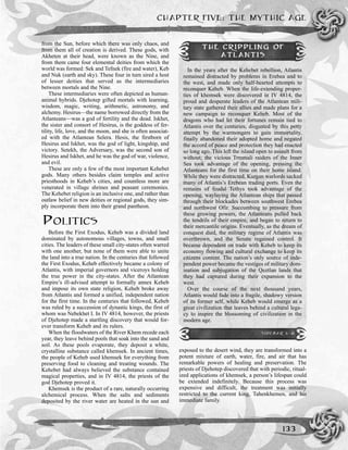 CHAPTER FIVE: THE MYTHIC AGE
133
from the Sun, before which there was only chaos, and
from them all of creation is derived. These gods, with
Akheten at their head, were known as the Nine, and
from them came four elemental deities from which the
world was formed: Sek and Tefnek (fire and water), Keb
and Nuk (earth and sky). These four in turn sired a host
of lesser deities that served as the intermediaries
between mortals and the Nine.
These intermediaries were often depicted as human-
animal hybrids. Djehotep gifted mortals with learning,
wisdom, magic, writing, arithmetic, astronomy, and
alchemy. Hesirus—the name borrowed directly from the
Atlanteans—was a god of fertility and the dead. Iskhet,
the sister and consort of Hesirus, is the goddess of fer-
tility, life, love, and the moon, and she is often associat-
ed with the Atlantean Selera. Hesis, the firstborn of
Hesirus and Iskhet, was the god of light, kingship, and
victory. Setekh, the Adversary, was the second son of
Hesirus and Iskhet, and he was the god of war, violence,
and evil.
These are only a few of the most important Kehebet
gods. Many others besides claim temples and active
priesthoods in Keheb’s cities, and countless more are
venerated in village shrines and peasant ceremonies.
The Kehebet religion is an inclusive one, and rather than
outlaw belief in new deities or regional gods, they sim-
ply incorporate them into their grand pantheon.
POLITICS
Before the First Exodus, Keheb was a divided land
dominated by autonomous villages, towns, and small
cities. The leaders of these small city-states often warred
with one another, but none of them were able to unite
the land into a true nation. In the centuries that followed
the First Exodus, Keheb effectively became a colony of
Atlantis, with imperial governors and viceroys holding
the true power in the city-states. After the Atlantean
Empire’s ill-advised attempt to formally annex Keheb
and impose its own state religion, Keheb broke away
from Atlantis and formed a unified, independent nation
for the first time. In the centuries that followed, Keheb
was ruled by a succession of dynastic kings, the first of
whom was Nebekhet I. In IV 4814, however, the priests
of Djehotep made a startling discovery that would for-
ever transform Keheb and its rulers.
When the floodwaters of the River Khem recede each
year, they leave behind pools that soak into the sand and
soil. As these pools evaporate, they deposit a white,
crystalline substance called khemsek. In ancient times,
the people of Keheb used khemsek for everything from
preserving food to cleaning and treating wounds. The
Kehebet had always believed the substance contained
magical properties, and in IV 4814, the priests of the
god Djehotep proved it.
Khemsek is the product of a rare, naturally occurring
alchemical process. When the salts and sediments
deposited by the river water are heated in the sun and
exposed to the desert wind, they are transformed into a
potent mixture of earth, water, fire, and air that has
remarkable powers of healing and preservation. The
priests of Djehotep discovered that with periodic, ritual-
ized applications of khemsek, a person’s lifespan could
be extended indefinitely. Because this process was
expensive and difficult, the treatment was initially
restricted to the current king, Tahenkhemen, and his
immediate family.
THE CRIPPLING OF
ATLANTIS
In the years after the Kehebet rebellion, Atlantis
remained distracted by problems in Erebea and to
the west, and made only half-hearted attempts to
reconquer Keheb. When the life-extending proper-
ties of khemsek were discovered in IV 4814, the
proud and desperate leaders of the Atlantean mili-
tary state gathered their allies and made plans for a
new campaign to reconquer Keheb. Most of the
dragons who had let their fortunes remain tied to
Atlantis over the centuries, disgusted by this petty
attempt by the warmongers to gain immortality,
finally abandoned their adopted home and negated
the accord of peace and protection they had enacted
so long ago. This left the island open to assault from
without; the vicious Trmmali raiders of the Inner
Sea took advantage of the opening, pressing the
Atlanteans for the first time on their home island.
While they were distracted, Kurgan warlords sacked
many of Atlantis’s Erebean trading ports. Even the
remains of feudal Tethys took advantage of the
opening, waylaying the Atlantean ships that passed
through their blockades between southwest Erebea
and northwest Ofir. Succumbing to pressure from
these growing powers, the Atlanteans pulled back
the tendrils of their empire, and began to return to
their mercantile origins. Eventually, as the dream of
conquest died, the military regime of Atlantis was
overthrown, and the Senate regained control. It
became dependent on trade with Keheb to keep its
economy flowing and cultural exchange to keep its
citizens content. The nation’s only source of inde-
pendent power became the vestiges of military dom-
ination and subjugation of the Qeztlan lands that
they had captured during their expansion to the
west.
Over the course of the next thousand years,
Atlantis would fade into a fragile, shadowy version
of its former self, while Keheb would emerge as a
great civilization that leaves behind a cultural lega-
cy to inspire the blossoming of civilization in the
modern age.
SIDEBAR 5-6
 