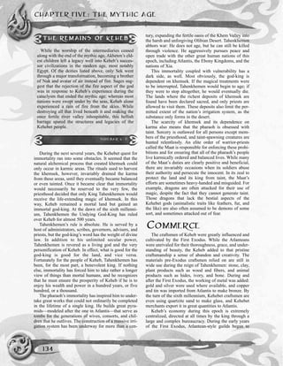 CHAPTER FIVE: THE MYTHIC AGE
134
During the next several years, the Kehebet quest for
immortality ran into some obstacles. It seemed that the
natural alchemical process that created khemsek could
only occur in karmic areas. The rituals used to harvest
the khemsek, however, invariably drained the karma
from these areas, until they eventually became balanced
or even tainted. Once it became clear that immortality
would necessarily be reserved to the very few, the
priesthood decided that only King Tahenkhemen would
receive the life-extending magic of khemsek. In this
way, Keheb remained a mortal land but gained an
immortal god-king. At the dawn of the sixth millenni-
um, Tahenkhemen the Undying God-King has ruled
over Keheb for almost 500 years.
Tahenkhemen’s rule is absolute. He is served by a
host of administrators, scribes, governors, advisers, and
priests, but the god-king’s word has the weight of divine
law. In addition to his unlimited secular power,
Tahenkhemen is revered as a living god and the very
personification of Keheb. In effect, what is good for the
god-king is good for the land, and vice versa.
Fortunately for the people of Keheb, Tahenkhemen has
been, for the most part, a benevolent king. If nothing
else, immortality has forced him to take rather a longer
view of things than mortal humans, and he recognizes
that he must ensure the prosperity of Keheb if he is to
enjoy his wealth and power in a hundred years, or five
hundred, or a thousand.
The pharaoh’s immortality has inspired him to under-
take great works that could not ordinarily be completed
in the lifetime of a single king. He builds great pyra-
mids—modeled after the one in Atlantis—that serve as
tombs for the generations of wives, consorts, and chil-
dren that he outlives. The construction of a massive irri-
gation system has been underway for more than a cen-
tury, expanding the fertile oasis of the Khem Valley into
the harsh and unforgiving Olibian Desert. Tahenkhemen
abhors war: He does not age, but he can still be killed
through violence. He aggressively pursues peace and
open trade with the other great human nations of this
epoch, including Atlantis, the Ebony Kingdoms, and the
nations of Xia.
This immortality coupled with vulnerability has a
dark side, as well. Most obviously, the god-king is
dependent on khemsek. If the magical treatments were
to be interrupted, Tahenkhemen would begin to age; if
they were to stop altogether, he would eventually die.
The lands where the richest deposits of khemsek are
found have been declared sacred, and only priests are
allowed to visit them. These deposits also limit the per-
mitted extent of the nation’s irrigation system, as the
substance only forms in the desert.
The scarcity of khemsek and its dependence on
karma also means that the pharaoh is obsessed with
taint. Sorcery is outlawed for all persons except mem-
bers of the priesthood, and taint-spawning creatures are
hunted relentlessly. An elite order of warrior-priests
called the Maat is responsible for enforcing these prohi-
bitions and for ensuring that all of the pharaoh’s people
live karmically ordered and balanced lives. While many
of the Maat’s duties are clearly positive and beneficial,
there are invariably occasions when its soldiers abuse
their authority and persecute the innocent. In its zeal to
protect the land and its king from taint, the Maat’s
efforts are sometimes heavy-handed and misguided. For
example, dragons are often attacked for their use of
magic, despite the fact that they cannot generate taint.
Those dragons that lack the bestial aspects of the
Kehebet gods (animalistic traits like feathers, fur, and
the like) are also often assumed to be demons of some
sort, and sometimes attacked out of fear.
COMMERCE
The craftsmen of Keheb were greatly influenced and
cultivated by the First Exodus. While the Atlanteans
were unrivaled for their thoroughness, grace, and under-
standing of beauty, the Keheb added to that pristine
craftsmanship a sense of abandon and creativity. The
materials pre-Exodus craftsmen relied on are still in
wide use during the reign of Tahenkhemen: stone, clay,
plant products such as wood and fibers, and animal
products such as hides, ivory, and bone. During and
after the First Exodus, the working of metal was added:
gold and silver were used where available, and copper
and tin was imported from Atlantis to make bronze. By
the turn of the sixth millennium, Kehebet craftsmen are
even using quartzite sand to make glass, and Kehebet
merchants export it in great quantities to Atlantis.
Keheb’s economy during this epoch is extremely
centralized, directed at all times by the king through a
large and complex bureaucracy. During the early years
of the First Exodus, Atlantean-style guilds began to
THE REMAINS OF KEHEB
While the worship of the intermediaries ceased
along with the end of the mythic age, Akheten’s eld-
est children left a legacy well into Keheb’s succes-
sor civilizations in the modern age, most notably
Egypt. Of the deities listed above, only Sek went
through a major transformation, becoming a brother
of Nuk and avatar of air instead of fire. Sages sug-
gest that the rejection of the fire aspect of the god
was in response to Keheb’s experience during the
cataclysm that ended the mythic age: whereas most
nations were swept under by the seas, Keheb alone
experienced a rain of fire from the skies. While
destroying all that lived beneath it and making the
once fertile river valley inhospitable, this hellish
barrage spared the structures and legacies of the
Kehebet people.
SIDEBAR 5-7
 