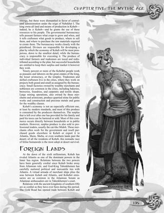 CHAPTER FIVE: THE MYTHIC AGE
135
emerge, but these were dismantled in favor of central-
ized administration under the reign of Nebekhet I. The
king owns all land and means of production in Keheb—
indeed, he is Keheb—and he grants the use of these
resources to his people. The governmental bureaucracy
tells peasant farmers what crops to grow and when, and
it tells craftsmen what goods to produce, where to sell
them, and where to purchase the raw materials required
to create them. The bureaucracy works closely with the
priesthood. Diviners are responsible for developing a
plan by which the economy of Keheb will be most pros-
perous, down to the smallest detail, while the bureau-
cracy is responsible for executing it. The produce of
individual farmers and tradesmen are taxed and redis-
tributed according to the plan, but successful households
are entitled to keep their surplus and market it however
they wish.
Ninety percent or more of the Kehebet people work
as peasants and laborers on the great estates of the king,
the lesser aristocracy, or the temples. Tradesmen and
skilled craftsmen live in the cities, where they work on
projects both grand and small as assigned by the bureau-
cracy. Small factories owned by wealthy merchants and
noblemen are common in the cities, including bakeries,
breweries, foundries, and carpentry and textile shops.
Large mining operations, also owned by these mer-
chants and aristocrats, produce quarried stone for public
works and construction and precious metals and gems
for the wealthy classes.
Keheb’s economy is not an especially efficient one,
at least by modern standards, and most of this produce
is consumed by the producers themselves. The surplus
that is left over after one has provided for his family and
paid his taxes can be bartered or sold. Most of this com-
merce occurs directly between households or in public
markets. However, surplus produce is also sold to pro-
fessional traders, usually the cat-like Midob. These mer-
chants often work for the government and resell pur-
chased goods elsewhere in Keheb or export it to
Atlantis, Shem, Sheba, or even southern lands past the
desert; of all the residents of Keheb, this nomadic race
of feline humanoids is the most adept at desert survival.
FOREIGN LANDS
At the dawn of the sixth millennium, Keheb has
rivaled Atlantis as one of the dominant powers in the
Inner Sea region. Relations between the two powers
have been generally cordial since Keheb broke away
from Atlantean rule, and God-King Tahenkhemen has
carefully nurtured political and mercantile ties with
Atlantis. A virtual armada of merchant ships plies the
seas between Keheb and Atlantis, and Kehebet emis-
saries are as common in the Atlantean Senate as
Atlantean ambassadors are in Tahenkhemen’s court.
Relations with the ancient kingdoms of southern Ofir
are as cordial as they have ever been during this period.
The Gold Road has opened trade between Keheb and
 