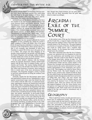 CHAPTER FIVE: THE MYTHIC AGE
136
the nations of Kesh, Phunt, and Numebea. Precious met-
als, ivory, slaves, and exotic animals flow north along
the Gold Road to the great markets of Nezer, Sebet,
Tehut, and Samukan, while wine, beer, spices, and fin-
ished goods flow south to the Ebony Kingdoms.
Increased trade and the absence of overt warfare have
not resulted in the kind of close political alliance that
exists between Keheb and Atlantis, however. Despite
Tahenkhemen’s fervent and often seemingly desperate
efforts to forge cordial ties with the Ebony Kingdoms,
relations between the nations are often strained. One
source of this tension is magic, as sorcery is an ancient
and revered practice in Kesh, Phunt, and Numebea.
Tahenkhemen is concerned that “black magic” will be
exported to Keheb, while the proud kings of the south
resent the god-king’s efforts to impose his self-obsessed
religious prohibitions on their people.
Tahenkhemen has also opened trade with the Eastern
Kingdoms of Asua, including Xia, and to his country’s
closer neighbors of Shem and Sheba. One of the great
works the god-king has undertaken is creating an eastern
extension of the Gold Road to these ancient nations, so
that it will eventually span thousands of miles from
Numebea in central Ofir all the way to the great city of
Ur in Shem. This project has been dragging on for
decades, being hindered by the periodic wars that plague
the Eastern Kingdoms and seemingly endless hordes of
nomadic bandits that swarm out of the trackless deserts
to waylay both laborers and merchant caravans.
In the north, Keheb’s relations with the Erebean
nations are typically directed by Atlantis. Keheb trades
openly with the free cities of southern Erebea, such as
Amelon and Esrulim. The treaties binding Keheb and
Atlantis, however, ban all trade with old foes of Atlantis
like Tethys and Amazonia. In practice, these treaties do
little to curtail some of the more adventurous Midob
merchants, who frequently smuggle a variety of goods
to and from outlawed ports all along the northern coast
of the Inner Sea.
Ironically, despite the fact that humans spawn taint
and supernatural creatures do not, Tahenkhemen’s edicts
against unsanctioned magic mean that Keheb has little
overt contact with the elder races. As noted previously,
many supernatural creatures are hunted down and slain
by the Maat. Others, including dragons and fae, are typ-
ically unwelcome in Keheb by the beginning of the sixth
millenium. The exceptions are those dragons and other
supernatural beasts that boast animalistic features, par-
ticularly those considered sacred in Keheb: falcons, ibis,
dogs, and jackals, specifically. In pre-Exodus Keheb,
these creatures were not only welcome, they were often
accorded divine status. In the years following the First
Exodus, such worship was tempered by the cosmopoli-
tan leanings of the Atlantean influx, and by the time of
the Undying God-King, according divinity to any earth-
ly presence other than Tahenkhemen is frowned upon.
Even in the sixth millennium, however, when
Tahenkhemen’s reign is at its peak, priests will admit
that, though these beast-creatures are not gods them-
sleves, they are likely descended from the gods, and
deserve respect accordingly.
ARCADIA:
EXILE OF THE
SUMMER
COURT
In the earliest years of the age the Atlanteans would
call the Fourth Sun, a magical empire stretched across
Erebea from the southern coasts of the Inner Sea to the
emerald islands of the Western Sea. This great kingdom
was known to its people as Elysium, the Blessed Land,
and would be called Faerie—and a hundred other
names, besides—by the humans that would eventually
spread across the continent.
More than a thousand years after the rise of Atlantis,
Elysium was splintered into two kingdoms by both the
fae’s own carelessness and unending waves of human
migration. This tale is told in more detail in the history
of the Kurgan horse-lords, starting on page 144. The
land called Avalon or the North Kingdom was confined
to northwestern Erebea and the coastal islands of the
Western Sea. Its people were determined and earnest, or
at least as much as fae can be, and seemed to be a super-
natural representation of the melancholy and serious-
ness of life. That kingdom was ruled by Queen Maeve
and her Winter Court. The South Kingdom was the
greater in size, at least at first. Named Arcadia by those
fae who called it home, the South Kingdom stretched for
thousands of miles through primordial forest and includ-
ed rolling hills, lush valleys, and clear streams and
brooks. Its people lived a life of abandon and joy, and
were ruled by the Summer Court of King Oberyceum
and Queen Tiana. These two nations were the ancient
and magical kingdoms of the fae, whose distinct races
and species were legion and whose immortal lords were
worshipped as gods. Both would cease to be before the
ending of the age, and would be remembered only in
myth and legend.
GEOGRAPHY
When it split from Avalon, Arcadia sprawled across a
broad area of southeastern Erebea. The rich soil and
warm climate made the land ideal for agriculture, and it
was much envied by the people of the fledgling human
tribes that surrounded it; especially grievous to the
industrious humans was that so much of the land was
“wasted,” in that it was densely forested and left to run
 