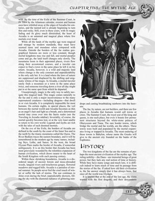 CHAPTER FIVE: THE MYTHIC AGE
137
wild. By the time of the Exile of the Summer Court, in
IV 5004 by the Atlantean calendar, erosion and human
axes have whittled away at the edges of Arcadia for cen-
turies, and the tainted soil is already beginning to turn
thin and rocky. Still, even in these years, with its magic
fading and its glory much diminished, the heart of
Arcadia is an untamed and magical place where few
mortals ever tread.
While all the lands of the mythic age were magical
and strange by modern standards, they must have
seemed tame and mundane when compared with
Arcadia. Outside the borders of the fae realms geo-
graphical features are more or less constant; though
mortal kingdoms may rise and fall, and mortal peoples
come and go, the land itself changes only slowly. The
mountains loom in their appointed places, rivers flow
along their accustomed courses, and a traveler can
expect to find a town in the same place he left it on his
return. Arcadia, however, is a wild and majestic land
where change is the only constant and unpredictability
is the only safe bet. It is a land where the laws of nature
are suppressed and displaced by the shifting and enig-
matic whims of fae magic. In Arcadia, a mortal traveler
rarely finds a mountain or a town in the same place
twice, and someone traveling down a river all day might
put in at the same spot from which he departed.
Unsurprisingly, magic is the only way to safely nav-
igate this magical land. This magic comes naturally to
the fae and is only a major inconvenience to the many
supernatural creatures—including dragons—that dwell
in or visit Arcadia. It is completely impossible for most
humans. On certain nights, in special places, the veil
between the mortal world and Arcadia becomes as thin
as an angel’s hair and light as a breath, and a determined
mortal may cross over into the faerie realm (see the
Traveling in Arcadia sidebar). Invariably, of course, the
mortal quickly becomes lost, or at the very least unable
to return to his own world. Legends and myths are rich
with the tales of such doomed mortals.
On the eve of the Exile, the borders of Arcadia are
defined in the south by the coast of the Inner Sea and in
the north by the titanic mountains called the Ouros. The
River Bedlam traces the eastern boundary, and it will be
remembered in the modern age by many names, includ-
ing Styx, Lethe, and Sanzu. In the west, the broad
Elysian Plain marks the border of Arcadia, if somewhat
ambiguously. It is on this border that Arcadia has been
most grievously wounded by the relentless expansion of
human civilization, which draws nearer to the heart of
the South Kingdom with each passing century.
Within these shrinking boundaries, Arcadia is a dis-
ordered tangle of ancient forests and moss-shrouded
woods, languid rivers and treacherous gorges, flowered
meadows and rugged hills. Arcadia is a paradise of eter-
nal summer. Its people never feel the cruel touch of win-
ter or suffer the lash of storms. The sun continues to
shine even during the brief, unpredictable showers, fill-
ing the sky with the diamond radiance of glittering rain-
drops and casting breathtaking rainbows into the heav-
ens.
The fae, by nature, are not builders, and there are few
places in Arcadia that humans would call towns or
cities. The Summer Court, the royal seat of the king and
queen, is one such place, but even it boasts few perma-
nent structures beyond the white-stone palaces of
Oberyceum and Tiana. The rare border towns, which
bridge the mortal and fae worlds, are the others. These
towns were built and populated by the mortal expatri-
ates living or trapped in Arcadia. The most enduring of
these towns is Babylon, whose name the Greeks will
give to the ancient city founded on the banks of the
Euphrates.
HISTORY
The two kingdoms of the fae are the remains of per-
haps the most ancient civilization of the mythic age. The
ruling nobility—the Daea—are immortal beings of great
power, but they lack any real notion of time or history.
While they have many songs and much lore, it is diffi-
cult indeed to learn much of time and its passage from
the stories of the fae. If asked how old their civilization
is, the fae answer simply that it has always been, that
once all the world was Elysium.
It is known that at the end of the last age, the titans
warred with the first dragons, and their descendants
 