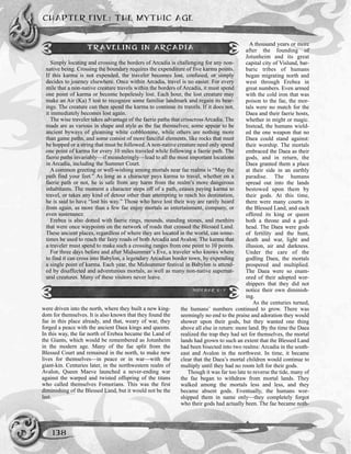 CHAPTER FIVE: THE MYTHIC AGE
138
were driven into the north, where they built a new king-
dom for themselves. It is also known that they found the
fae in this place already, and that, weary of war, they
forged a peace with the ancient Daea kings and queens.
In this way, the far north of Erebea became the Land of
the Giants, which would be remembered as Jotunheim
in the modern age. Many of the fae split from the
Blessed Court and remained in the north, to make new
lives for themselves—in peace or in war—with the
giant-kin. Centuries later, in the northwestern realm of
Avalon, Queen Maeve launched a never-ending war
against the warped and twisted offspring of the titans
who called themselves Fomorians. This was the first
diminishing of the Blessed Land, but it would not be the
last.
A thousand years or more
after the founding of
Jotunheim and its great
capital city of Vislund, bar-
baric tribes of humans
began migrating north and
west through Erebea in
great numbers. Even armed
with the cold iron that was
poison to the fae, the mor-
tals were no match for the
Daea and their faerie hosts,
whether in might or magic.
Instead, the humans wield-
ed the one weapon that no
Daea could stand against:
their worship. The mortals
embraced the Daea as their
gods, and in return, the
Daea granted them a place
at their side in an earthly
paradise. The humans
spread out into the lands
bestowed upon them by
their gods. At this time,
there were many courts in
the Blessed Land, and each
offered its king or queen
both a throne and a god-
head. The Daea were gods
of fertility and the hunt,
death and war, light and
illusion, air and darkness.
Under the care of the
godling Daea, the mortals
prospered and multiplied.
The Daea were so enam-
ored of their adopted wor-
shippers that they did not
notice their own diminish-
ing.
As the centuries turned,
the humans’ numbers continued to grow. There was
seemingly no end to the praise and adoration they would
shower upon their gods, but they wanted one thing
above all else in return: more land. By the time the Daea
realized the trap they had set for themselves, the mortal
lands had grown to such an extent that the Blessed Land
had been bisected into two realms: Arcadia in the south-
east and Avalon in the northwest. In time, it became
clear that the Daea’s mortal children would continue to
multiply until they had no room left for their gods.
Though it was far too late to reverse the tide, many of
the fae began to withdraw from mortal lands. They
walked among the mortals less and less, and they
became absent gods. Eventually, the humans wor-
shipped them in name only—they completely forgot
who their gods had actually been. The fae became noth-
TRAVELING IN ARCADIA
Simply locating and crossing the borders of Arcadia is challenging for any non-
native being. Crossing the boundary requires the expenditure of five karma points.
If this karma is not expended, the traveler becomes lost, confused, or simply
decides to journey elsewhere. Once within Arcadia, travel is no easier. For every
mile that a non-native creature travels within the borders of Arcadia, it must spend
one point of karma or become hopelessly lost. Each hour, the lost creature may
make an Air (Ka) 5 test to recognize some familiar landmark and regain its bear-
ings. The creature can then spend the karma to continue its travels. If it does not,
it immediately becomes lost again.
The wise traveler takes advantage of the faerie paths that crisscross Arcadia. The
roads are as various in shape and style as the fae themselves; some appear to be
ancient byways of gleaming white cobblestone, while others are nothing more
than game paths, and some consist of more fanciful elements, like rocks that must
be hopped or a string that must be followed. A non-native creature need only spend
one point of karma for every 10 miles traveled while following a faerie path. The
faerie paths invariably—if meanderingly—lead to all the most important locations
in Arcadia, including the Summer Court.
A common greeting or well-wishing among mortals near fae realms is “May the
path find your feet.” As long as a character pays karma to travel, whether on a
faerie path or not, he is safe from any harm from the realm’s more dangerous
inhabitants. The moment a character steps off of a path, ceases paying karma to
travel, or takes any kind of detour other than attempting to reach his destination,
he is said to have “lost his way.” Those who have lost their way are rarely heard
from again, as more than a few fae enjoy mortals as entertainment, company, or
even sustenance.
Erebea is also dotted with faerie rings, mounds, standing stones, and menhirs
that were once waypoints on the network of roads that crossed the Blessed Land.
These ancient places, regardless of where they are located in the world, can some-
times be used to reach the fairy roads of both Arcadia and Avalon. The karma that
a traveler must spend to make such a crossing ranges from one point to 10 points.
For three days before and after Midsummer’s Eve, a traveler who knows where
to find it can cross into Babylon, a legendary Arcadian border town, by expending
a single point of karma. Each year, the Midsummer festival in Babylon is attend-
ed by disaffected and adventurous mortals, as well as many non-native supernat-
ural creatures. Many of these visitors never leave.
SIDEBAR 5-7
 