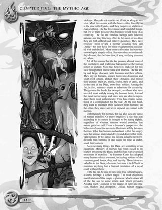 violence. Many do not need to eat, drink, or sleep to sur-
vive. Most live as one with the land—often literally, as
is the case with dryads—and they require no shelters or
even clothing. The fae love music and beautiful things,
but few of them possess what humans would think of as
creativity. The fae are timeless beings with inherent
natures, and they find any effort to be more or less than
they are both difficult and entirely pointless. They have
religion—most revere a mother goddess they call
Danae—but they have few rites or ceremonies associat-
ed with their beliefs. Most seem to feel that the best way
to worship is simply to live. Because they are so incred-
ibly diverse, the fae have few, if any, unifying customs
or values.
All of this means that the fae possess almost none of
the institutions and traditions that comprise the human
notion of culture. Most fae, however, make up for this
lack through their interactions with mortals. The fae are,
by and large, obsessed with humans and their affairs.
They spy on humans, seduce them into disastrous and
short-lived affairs, abduct their children, and mimic
their culture: their art, music, crafts, style of dress, and
in the case of the Daea, even their politics. Among the
fae, in fact, mimicry seems to substitute for creativity.
The greatest fae bards, for example, are those who have
traveled most widely among the human lands, learned
the most mortal songs and tales, and are able to repro-
duce them most authentically. This has created some-
thing of a contradiction for the fae: On the one hand,
they want to maintain their isolation from humans; on
the other, they crave and even depend on contact with
mortals.
Unfortunately for mortals, the fae also lack any sense
of human morality. Or more precisely, a fae that acts
according to its nature is thought to be acting rightly,
regardless of whether humans would consider that
nature good or evil. From a human’s perspective, the
behavior of most fae seems to fluctuate wildly between
the two. What few humans understand is that fae simply
lack the unique, individual drives and desires that moti-
vate humans. In this sense, the fae are actually more pre-
dictable than humans, if one takes the time to under-
stand their natures.
As in so many things, the Daea are something of an
exception. Mimicry of mortals has been raised to its
highest art among the Daea, and this has even extended
to notions of morality. The Summer Court has adopted
many human ethical customs, including notions of the
common good, honor, duty, and loyalty. These ideas are
valuable to the Daea, of course, because it is difficult to
maintain anything but a farcical imitation of a royal
court without them.
If the fae can be said to have one true cultural legacy,
a shared heritage, it is their magic. The most ubiquitous
manifestation of this magic is glamour, which almost all
of the fae use to some extent and which pervades
Arcadia itself. Glamour is the magic of light and illu-
sion, shadow and deception. Unlike human magic,
CHAPTER FIVE: THE MYTHIC AGE
140
 