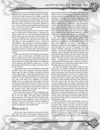 glamour does not twist and warp the threads of karma.
It gently weaves karma in whatever manner a fae wish-
es. Fae never need to learn spells or rituals, cannot hurt
themselves or cause taint by casting, and can use it far
more easily than humans and other beings. The fae use
glamour to make themselves invisible, alter their forms,
hide their secrets, and deceive the unwary. Glamour is
also a magic of charm and enchantment, and the fae can
use it to cloud the minds of others, charm and beguile
them, and even dominate them.
The one thing that all glamour has in common is that
there is nothing real or lasting about it—glamour is as
smoke on the wind. To work more physical and lasting
magic, the fae must use what they call True Magic. For
the fae, True Magic always involves the infusion of the
corporeal world with the ephemeral. This means that
True Magic is often elemental in nature—a magic of
wind and fire, water and earth. It also means that physi-
cal objects and substances often figure prominently in
fae magic. One substance that is nearly universal in its
application is blood. For the fae, there is powerful magic
in blood, and it can be used to work magic more power-
ful still.
Finally, the connection of True Magic to the elements
and the cycles of life, death, and rebirth, mean that
objects enchanted by the fae are among the most com-
mon to have survived from the mythic age. Whereas the
magic artifacts of so many other cultures were destroyed
in the cataclysm that ended the mythic age, or slowly
deteriorated in the absence of magic, the great works of
the fae survived.
Among these items are the Four Hallows of the Daea,
powerful relics whose legends will survive into the
modern age. The Spear of Destiny, wielded by the Daea
warrior called Lugh, is said to have claimed the lives of
a thousand Fomorians on the battlefields of Avalon. The
Sword of Air was crafted for Nuada, an ancient Daea
king who ruled before the sundering of Elysium.
Dagda’s Cup is an endless font of fae magic. The Stone
of Destiny reveals the fate of those who touch it, as well
as revealing to them their true source of power. The cup
and the stone are among the most precious treasures of
the Summer Court, while the spear and sword are
claimed by the martial Winter Court.
Most of the fae races have their own languages, and
all but a few also speak Daean, a truly ancient language
that is rich and earthy, with many sharp vowels and
harsh consonants. The Daea also tend to learn the lan-
guages of their human neighbors, and so at the time of
the Exile most of the Daea possess fluent command of
Atlantean, Kehebet, and Tethyn, as well as the lan-
guages and dialects of the Kurgan tribes.
POLITICS
The fae have been ruled by the Daea since shortly
after their first contact with humans. Oberyceum and
Tiana have been the king and queen of Arcadia since the
splintering of Elysium into two realms. Oberyceum and
Maeve were two of the strongest monarchs at that time,
and they were able to consolidate their rule over the new
kingdoms of Arcadia and Avalon, respectively. Fae
songs that survive from before that time indicate that the
Blessed Land once held many courts and that it had a
single, unifying court—a high king—only occasionally.
In that age, most of the fae races—whether goblin or
pixie, satyr or nymph—had their own kings and queens,
though they were usually subservient to the courts of the
Daea. By the time of the Exile, most of those ancient
royal bloodlines have been lost or forgotten, and few
indeed have preserved any real power or influence.
To all appearances, the Summer Court is very similar
to the royal courts of many human nations. King
Oberyceum and Queen Tiana rule Arcadia absolutely,
and they are attended by an aristocratic class of the
Daea. The difference, of course, is that while the
Summer Court enjoys all the trappings of monarchy, its
actual functions are very few. The typical services of
human monarchs—protecting and providing for their
subjects—are almost completely unnecessary to the fae.
Likewise, there is precious little that their subjects can
offer that the Daea nobility truly needs. There is no army
that requires soldiers and there are no public works that
require labor that cannot be more easily produced with
magic . . . though of course, such works are by necessi-
ty impermanent. Moreover, there is almost no real eco-
nomic production in Arcadia that could be taxed, even if
the Daea had some use for tax revenues.
In short, the Summer Court doesn’t really do any-
thing at all. It is entirely ornamental, and this suits the
fae just fine. The Daea enjoy their status and the trap-
pings of aristocracy, and most of the common fae enjoy
having a king and queen. At times, it is a matter of col-
lective pride for them to have a visible symbol of their
people with which to impress their mortal neighbors or
the many non-fae supernatural beings with which they
share the world. At the very least, the fae derive some
vicarious pleasure from the pomp, circumstance, and
grandeur of the Summer Court. Most of the common fae
can honestly claim to love Oberyceum and Tiana—not
because their king and queen have ever really done any-
thing for them, but simply because their beauty, pride,
agelessness, and powerful magic are so distinctly fae.
Indeed, some of the fae believe that the king and queen
are the source of the magic of Arcadia and the fae peo-
ple and that, if they were ever lost, the fae would soon
fade from the world.
While the Summer Court’s actual duties are few, it
has not always been so. In the past, the Daea have had
to protect their subjects and even provide for them.
During the brief series of clashes with the giant-kin,
many of the Daea took to the battlefield with sword and
sorcery on behalf of all the fae people. If wild beasts,
dangerous monsters, or rogue mortals ever threatened
the fae, the Daea-led host known as the Wild Hunt
would run them down and slay them. If those fae who
CHAPTER FIVE: THE MYTHIC AGE
141
 
