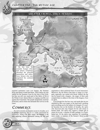 CHAPTER FIVE: THE MYTHIC AGE
142
required sustenance were ever hungry, the Summer
King and Queen would feed them. These duties are rare
indeed for the Summer Court by the time of the Exile,
but they are still very much part of the fabric of life in
the Winter Court. Queen Maeve is waging a terrible war
against the Fomorians: Her people desperately need her
protection, and in return she demands their service to the
cause.
COMMERCE
No real economic production occurs in Arcadia, so it
is perhaps surprising that it is a realm dominated by
commerce. Along with their magic, the bargain is the
only enduring cultural institution among the fae, and
negotiation is their preferred form of social interaction.
Moreover, the fae believe that there is magic in a bar-
gain, especially one sealed with blood. Indeed, the fae
can be bound with a bargain—the magic of their oath
compels them to adhere to the letter of the bargain, if not
its spirit.
Even though few fae have any real needs that are not
satisfied by their own magic or the land itself, anything
and everything can be the subject of a bargain. If a mor-
tal becomes lost on the borders of Arcadia, the sprite
who discovers him may bargain for his safe return to
human lands. The sprite may request a simple gift in
return for its aid—a pitcher of milk, perhaps, or a fresh-
baked pie. Or the sprite may negotiate for something
more costly—a measure of the human’s blood or his
GREATER EREBEA, CIRCA IV 5004
By this time, the
nomadic Kurgan tribes
had almost completely
absorbed the peaceful
pastoralists and subsis-
tence farmers who once
populated the continent
of Erebea.
 