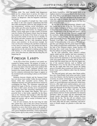 firstborn child. The most valuable (and dangerous)
terms are for a future favor or service, for when it is
called in, the favor will invariably be far more incon-
venient—or dangerous—than the bargainer could have
anticipated.
The fae are incapable of outright lies—their words
are subject to the same magical compulsions that bind
their oaths and bargains. However, they delight in twist-
ing interpretations, omitting crucial information, and
other subtle and often petty deceptions in all their deal-
ings, especially those with mortals. In a bargain with a
human, a pixie might agree to trade a bottle of Elysian
wine for a bottle of the human’s blood. Once the human
has handed over the bottle of his blood, of course, the
pixie gives him a bottle of wine the size of a thimble. To
the mortals and other creatures who are duped by these
one-sided bargains, the fae’s little deceptions almost
always seem pointless—in the previous example, the
wine cost the pixie nothing at all, and there would seem
to have been no reason to give the human less than he
was obviously expecting. For the fae, however, these
opportunities are the only point to making such bargains
with humans; it is the amusement and challenge they
crave, more often than not, rather than the thing they are
bargaining for.
FOREIGN LANDS
At the time of the Exile, Arcadia is very nearly sur-
rounded by human nations. The greatest, of course, is
Atlantis, whose influence has spread from its island cra-
dle across the lands of the Inner Sea, from northern Ofir
to southern Erebea. At first, Atlantean colonies were
limited to the coastal islands of the Inner Sea, but in the
last few centuries settlements have begun to appear on
the mainland itself, encroaching in places on the borders
of Arcadia.
Relations between Atlantis and the Summer Court
have not always been cordial. Unlike the more barbaric
human tribes that expanded across Erebea, the
Atlanteans had their own gods and showed no interest in
worshipping the Daea. The Atlanteans respected and
admired the magic of the fae, of course, and welcomed
the Daea to their courts, but they never considered the
fae anything more than interesting supernatural crea-
tures, certainly less mighty than dragons. This was a
powerful blow to their pride, especially for the Daea,
and yet the Atlanteans had enough to offer that these
offenses were soon forgotten. The Daea remained infat-
uated with mortals, and no mortal civilization was as
glorious as Atlantis.
Like all vain creatures, the fae most long for what
they cannot have, and so they have always strived for
the affection of the Atlanteans. Some have taken it upon
themselves to prove their divine status to the people of
Atlantis. One, a satyr with Daea blood who styles him-
self a god of shepherds and fertility, will be remembered
in the modern age by many names, including Pan, Puck,
and Robin Goodfellow. Other fae merely thrill at the
slightest attention bestowed on them by the elusive mor-
tals. King Oberyceum and Queen Tiana most often fall
into this camp. They once delighted in the frequent state
visits they make to Atlantis, and years have passed in
which they spent more time in the capital city than they
did in their own court.
By the time of the fifth millennium, Atlantis’s mili-
tary regime had no use for the fae. The liaisons of the
island empire, looking to the future, created many tales
of dangerous ocean conditions, unpleasant weather, and
other impediments to the fae king and queen’s visit to
Atlantis. Instead, the surviving Atlantean senators and
the merchants, artists, and heroes that opposed the mili-
tary rulers went to Arcadia. The fae welcomed these
grand personages; despite their power, the fae of the
Summer Court have little awareness of the outside
world. To them, yesterday is the same as 500 years ago,
and they can’t imagine that the grand island has faded.
They readily accepted these ambassadors’ lies regarding
the state of the Atlantean empire, simply because not
believing them would mean that they would have to
bear the sadness of seeing Atlantis fall so low.
By the sixth millenium, when Atlantis’s military
regime ended and the republic had been reinstated, it
had become tradition for the fae to remain in their
homes and for the Atlanteans to visit them instead. Such
visits were grand affairs in Arcadia, and the feasts and
formal balls that attend them are often the biggest par-
ties of the seasonal festivals, such as Beltane and
Midsummer’s Eve. For the sake of the mortals, and so
that the fae might hide from their guests the fading
power of Arcadia, these occasions are held most often in
border towns such as Babylon rather than the Summer
Court itself.
The king and queen, and many other Daean nobles,
have also visited Keheb, both before and after it broke
away from Atlantis. Like the Summer Court itself, these
occasions are purely ceremonial, as the Daea have no
true political or economic affairs that would either
require or reward diplomacy and statecraft. Keheb does,
however, offer regal courts, opulent palaces, and exotic
customs, and so the nation is a source of endless amuse-
ment and obsession for the Daea of Arcadia. The South
Kingdom will be gone within 100 years of king
Tahenkhemen assuming the throne. Coupled with the
great distance between Avalon and Keheb, the immortal
god-king’s edicts on magic and the supernatural had
already greatly diminished official contacts between
Keheb and the fae. The fae will not withdraw from
Keheb entirely, of course: Tahenkhemen’s policies have
the ironic effect that fae spies, expatriates, and adven-
turers in Keheb simply use glamour to hide their true
natures.
CHAPTER FIVE: THE MYTHIC AGE
143
 