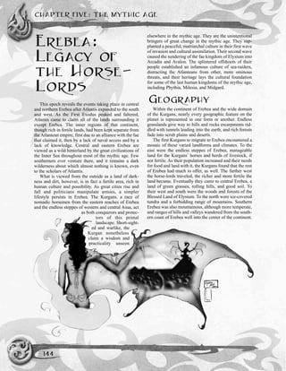 CHAPTER FIVE: THE MYTHIC AGE
144
EREBEA:
LEGACY OF
THE HORSE-
LORDS
This epoch reveals the events taking place in central
and northern Erebea after Atlantis expanded to the south
and west. As the First Exodus peaked and faltered,
Atlantis came to claim all of the lands surrounding it
except Erebea. The inner regions of that continent,
though rich in fertile lands, had been kept separate from
the Atlantean empire, first due to an alliance with the fae
that claimed it, then by a lack of naval access and by a
lack of knowledge. Central and eastern Erebea are
viewed as a wild hinterland by the great civilizations of
the Inner Sea throughout most of the mythic age. Few
southerners ever venture there, and it remains a dark
wilderness about which almost nothing is known, even
to the scholars of Atlantis.
What is viewed from the outside as a land of dark-
ness and dirt, however, is in fact a fertile area, rich in
human culture and possibility. As great cities rise and
fall and politicians manipulate armies, a simpler
lifestyle persists in Erebea. The Kurgans, a race of
nomadic horsemen from the eastern reaches of Erebea
and the endless steppes of western and central Asua, act
as both conquerors and protec-
tors of this primal
landscape. Short-sight-
ed and warlike, the
Kurgan nonetheless
claim a wisdom and
practicality unseen
elsewhere in the mythic age. They are the unintentional
bringers of great change in the mythic age. They sup-
planted a peaceful, matriarchal culture in their first wave
of invasion and cultural assimilation. Their second wave
caused the sundering of the fae kingdom of Elysium into
Arcadia and Avalon. The splintered offshoots of their
people established an infamous culture of sea-raiders,
distracting the Atlanteans from other, more ominous
threats, and their heritage lays the cultural foundation
for some of the last human kingdoms of the mythic age,
including Phythia, Milesia, and Midgard.
GEOGRAPHY
Within the continent of Erebea and the wide domain
of the Kurgans, nearly every geographic feature on the
planet is represented in one form or another. Endless
grasslands give way to hills and rocks escarpments rid-
dled with tunnels leading into the earth, and rich forests
fade into scrub plains and deserts.
The first Kurgans to migrate to Erebea encountered a
mosaic of these varied landforms and climates. To the
east were the endless steppes of Erebea, manageable
land for the Kurgans’ horses and herds of livestock, if
not fertile. As their population increased and their needs
for food and land with it, the Kurgans found that the rest
of Erebea had much to offer, as well. The farther west
the horse-lords traveled, the richer and more fertile the
land became. Eventually they came to central Erebea, a
land of green grasses, rolling hills, and good soil. To
their west and south were the woods and forests of the
Blessed Land of Elysium. To the north were ice-covered
tundra and a forbidding range of mountains. Southern
Erebea was also mountainous, although more temperate,
and ranges of hills and valleys wandered from the south-
ern coast of Erebea well into the center of the continent.
 