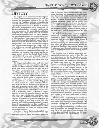 HISTORY
The Kurgans rose to dominance over the vast plains
of eastern Erebea and northwestern Asua at about the
same time that humans were building the first true cities
in ancient Xia. They began to migrate westward into the
heartland of Erebea just as the first shipwrecked sailors
began to populate the coasts of Atlantis. In numbers,
these earliest migrations were almost insignificant: The
Kurgan population had not yet reached a sufficient size
to put real pressure on their ancestral lands, and the first
immigrants were simply small bands of adventurers
who journeyed west to win fame and fortune. The inte-
rior of Erebea was populated only by the scattered tribes
of indigenous hunter-gatherers and primitive agricultur-
alists that had migrated into the fertile lands of what was
then called Elysium, the Blessed Land, at the dawn of
the mythic age. These ancient Erebean tribes were gen-
erally matriarchal and peaceful, and typically lived in
caves and simple, manmade underground dwellings.
They had little or no contact with the city-builders in the
south, and their way of life had remained unchanged and
undisturbed for millennia. They enjoyed peaceful and
regular contact with the fae. Indeed, though in later
years the fae would never admit to this early example of
cultural mimicry, they learned their reverence for the
Mother Goddess, whom they called Danae, from these
humans.
The Kurgans explored these new lands for a time,
perhaps taking wives and siring children, and if they
survived they would eventually return to the east. They
would leave behind descendants and some traces of
their culture—occasionally, even whole settlements.
Nevertheless, beyond these small pockets, the Kurgan
influence was little felt throughout much of Erebea.
By the fifth millennium, the Kurgans were coming in
greater numbers. Small armies of mounted warriors
would be followed by whole nomadic tribes of women,
children, elders, and vast herds of cattle, sheep, goats,
and horses. Initially, the Kurgans expanded north and
south, as well as due west. In the north, the Kurgans and
titans were no strangers to each other: Indeed, as the
giant-kin fled north after their legendary war with the
dragons, they had mixed and interbred with the fore-
bears of the ancient Kurgans. The Kurgans as a whole
found no welcome in Jotunheim, however, and their
brief, bloody wars with the giants pushed them relent-
lessly south, into the Erebean heartland. Xia and other
kingdoms of the East were glad to see the Kurgans go,
and built outposts in their wake to keep them from
returning. While the Kurgans enthusiastically embraced
almost all opportunities for war, these varied forms of
resistance from all directions nevertheless served to fun-
nel their migrations into central and western Erebea’s
soft, inviting underbelly.
In the heart of Erebea, the Kurgans faced little com-
petition. The native Erebean farmers were no match for
the Kurgans’ powerful horses, iron swords, and recurve
bows. Rather than attempt to resist them, they simply
bowed their heads and hoped that the invaders would
leave them enough food to last the winter. The craftiest
of the subsistence farmers even saw potential in the
Kurgans’ horses as beasts of burden, and welcomed
their new conquerors. For their part, the Kurgans glori-
fied battle against capable enemies, but they generally
had no use for the slaughter of helpless farmers. In most
cases, as a result, there was little overt warfare between
the two peoples. Instead, the Kurgans simply moved in
and took over, a kind of bloodless coup of an entire
indigenous population.
The Kurgans’ other potential source of competition
were the fae. At this time, the fae realm of Elysium cov-
ered much of Erebea. While the Blessed Land was a
nation unto itself, it was not a true, unified kingdom: It
was instead ruled by dozens of independent faerie courts
that only occasionally paid tribute to a high king. While
there were a few skirmishes between the Kurgans and
the more warlike of these fae courts, the Kurgans large-
ly undermined any widespread resistance to their migra-
tions by adopting the Daea, the fae nobility, as their
gods.
The Kurgans were an ancient people, and many
supernatural creatures were known to them. They had
never encountered any like the Daea, however. Here
were beings that shared their likeness, and yet possessed
supernatural powers and immortal life spans of which
no Kurgan could boast, or even understand. The
Kurgans respected and feared magic, though their own
priests and shamans had previously demonstrated no
real mastery of it. That changed, however, as the
Kurgans began to embrace the Daea as their gods. For
the first time, the shamans could call upon a true super-
natural agency for aid, one with seemingly unlimited
magical power.
By the end of the fifth millennium, the Kurgans had
almost entirely supplanted the native population
throughout central and western Erebea. They gradually
abandoned the strongly nomadic lifestyle of their ances-
tors, and developed a more sedentary, pastoral culture
supplemented in some regions by the simple agriculture
they inherited from the native farmers. Some focused on
crops, while others retained their connection to horses
and livestock. Both sorts of cultures required fertile
grasslands, however, which were developed by clearing
large swathes of old forest—lands gifted to them by
their gods, the Daea.
While they shared a single language and ancestral her-
itage, however, the Kurgan people were never united into
a true nation. Individual tribes remained isolated. Each
represented a distinct family or group of families, each
had its own unique history, and each worshipped its own
local gods and personal mythology. Trade between the
tribes was sporadic, and intertribal warfare was com-
mon. During this time, many of these scattered tribes
evolved into established chiefdoms and its leaders
became the warlords and barbarian-kings who would
CHAPTER FIVE: THE MYTHIC AGE
145
 