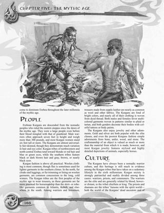 come to dominate Erebea throughout the later millennia
of the mythic age.
PEOPLE
Erebean Kurgans are descended from the nomadic
peoples who ruled the eastern steppes since the dawn of
the mythic age. They were a large people even before
their blood mingled with that of giantkind: Male war-
riors often approach seven feet in height and weigh
more than 300 pounds, and most Kurgan women stand
six feet tall or more. The Kurgans are almost universal-
ly fair-skinned, though they demonstrate much variation
in hair and eye color. Kurgan tribes of northwestern and
north-central Erebea tend toward blonde or red hair and
blue or green eyes, while the southern tribes feature
black or dark brown hair and gray, brown, or nearly
black eyes.
Kurgan fashion is above all practical. Woolen cloth-
ing is most common, though flax is sometimes used for
lighter garments in the southern climes. In the north, fur
cloaks and leggings, or fur trimming or lining on woolen
garments, are common concessions to the long, cold
winters. The Kurgan tribes are the first peoples of the
mythic age to wear trousers, as these garments are far
more practical for horsemanship than the skirt- or robe-
like garments common in Atlantis, Keheb, and else-
where in the south. Among warriors and horsemen,
trousers made from supple leather are nearly as common
as wool and other fabrics. The Kurgans are fond of
bright colors, and nearly all of their clothing is woven
from dyed thread. Both males and females favor multi-
colored garments woven in patterns similar to plaid or
tartan, and both genders decorate their bodies with col-
orful tattoos or body paints.
The Kurgans also enjoy jewelry and other adorn-
ments. Gold and silver are both popular with the elite
classes, and even the poorest Kurgans fashion simple
adornments from bone, antler, wood, and stone. The
craftsmanship of an object is valued as much or more
than the material from which it is made, however, and
most Kurgan jewelry features stylized and highly
detailed depictions of animals, especially horses.
CULTURE
The Kurgans have always been a nomadic warrior
culture, and this heritage is still much in evidence
among the Kurgan tribes that have taken on a sedentary
lifestyle in the sixth millennium. Kurgan society is
strongly patriarchal and starkly divided among three
castes: warriors, priests, and commoners. The warriors
are the elite and are generally related by blood, howev-
er distant, to the tribal chieftain or king. The priests and
shamans are the tribes’ liaisons with the spirit world—
both the world of the Kurgans’ dead ancestors and of
CHAPTER FIVE: THE MYTHIC AGE
146
 