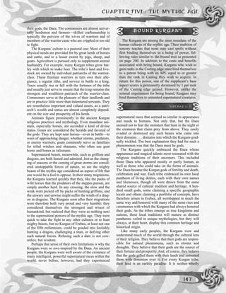 CHAPTER FIVE: THE MYTHIC AGE
147
their gods, the Daea. The commoners are almost univer-
sally herdsmen and farmers—skilled craftsmanship is
typically the purview of the wives of warriors and of
members of the warrior caste who are crippled or too old
to fight.
The Kurgans’ culture is a pastoral one: Most of their
physical needs are provided for by great herds of horses
and cattle, and to a lesser extent by pigs, sheep, and
goats. Agriculture is pursued only to supplement animal
husbandry. For example, many Kurgan tribes grow bar-
ley with which to make beer. The tribe’s land and live-
stock are owned by individual patriarchs of the warrior-
class. These freeman warriors in turn owe their alle-
giance, a regular tithe, and service in battle to a king.
Taxes usually rise or fall with the fortunes of the tribe
and usually just serve to ensure that the king remains the
strongest and wealthiest patriarch of the warrior-class.
Commoners serve at the pleasure of their landlords and
are in practice little more than indentured servants. They
are nonetheless important and valued assets, as a patri-
arch’s wealth and status are almost completely depend-
ent on the size and prosperity of his herds.
Animals figure prominently in the ancient Kurgan
religious practices and mythology. Even mundane ani-
mals, especially horses, are accorded a kind of divine
status. Goats are considered the heralds and favored of
the gods: They are kept near horses—even in battle—to
warn of approaching danger, whether storms, predators,
or enemy warriors; goats commonly serve as familiars
for tribal witches and shamans, who often use goat
horns and bones as talismans.
Supernatural beasts, meanwhile, such as griffons and
dragons, are both feared and admired. Just as the chang-
ing of seasons or the coming of great storms are consid-
ered unstoppable forces of nature, so are the mighty
beasts of the mythic age considered an aspect of life that
one would be a fool to oppose. In their many migrations,
the Kurgans learned quickly that they, like the packs of
wild horses that the predators of the steppes pursue, are
simply another herd. In any crossing, the slow and the
weak were picked off by packs of hunting griffons, and
the unwary and unwise might suffer the wrath of a drag-
on in disguise. The Kurgans soon after their migrations
were therefore both very proud and very humble; they
considered themselves the strongest and wisest of
humankind, but realized that they were as nothing next
to the supernatural powers of the mythic age. They were
quick to take the fight to any other cultures or to hunt
mighty beasts, but no Kurgan of Erebea, at least not one
of the fifth millennium, could be goaded into foolishly
hunting a dragon, challenging a titan, or defying other
such natural forces. Refusing such a dare is not cow-
ardice, but wisdom.
Perhaps that sense of their own limitations is why the
Kurgans were so awe-inspired by the Daea. An ancient
people, the Kurgans were well aware of the existence of
many intelligent, powerful supernatural races within the
world; never before, however, had they experienced
supernatural races that seemed so similar in appearance
and needs to humans. Not only that, but the Daea
seemed not to fear the monsters that hunt in the night or
the creatures that claim prey from above. They easily
evaded or destroyed any such beasts who came into
their domains . . . domains into which the Kurgans grad-
ually trickled. The best explanation they had for such a
phenomenon was that the Daea must be gods.
The Kurgans quickly embraced the Daea whose
appearance and magical talents most resonated with the
religious traditions of their ancestors. This included
those Daea who appeared mostly or partly human, as
well as those who could take on the forms of animals.
The Daea became the Kurgan gods of fertility and death,
celebration and war. Each tribe embraced its own local
pantheon of living deities, each with their own names
and likenesses, though all were drawn from the same
shared source of cultural tradition and heritage. A hun-
dred small gods, some claiming a specific geographic
locale and others claiming a portfolio of concepts, have
therefore arisen in Erebea, all worshipped in much the
same way and honored with many of the same rites and
ceremonies with which the Kurgans had always honored
their gods. As the tribes emerge as true kingdoms and
nations, these local traditions will mature as distinct
pantheons veiled in unique mythologies, but they will
always, at their heart, display this common heritage and
historical origin.
Like many early peoples, the Kurgans view and
understand much of the world through the cultural lens
of their religion. They believe that their gods are respon-
sible for natural phenomena, such as storms and
droughts. They believe that their gods are the source of
their fortune and prosperity. And, of course, they believe
that the gods gifted them with their lands and entrusted
them with dominion over it. For every Kurgan tribe,
their land is an earthly paradise: It is neither wholly
BOUND KURGANS
The Kurgans are among the most mundane of the
human cultures of the mythic age. Their tradition of
sorcery teaches that none may cast spells without
first binding themselves to a being of power, fol-
lowing rules similar to the bound trait as presented
on page 200. In addition to the costs and benefits
associated with being bound, Kurgans who wish to
gain ranks in the Casting edge must bind themselves
to a patron being with an APL equal to or greater
than the rank in Casting they wish to acquire. In
return for this power, one of the supplicant’s base
aspect scores is permanetly decreased by 1 per rank
of the Casting edge gained. However, unlike the
normal requirement for being bound, Kurgans may
bind themselves to untainted supernatural creatures.
SIDEBAR 5-7
 
