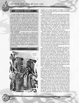 mundane nor wholly spiritual; it straddles the other-
world where the gods dwell and the underworld that is
the abode of the dead.
Most of the Kurgan cultural institutions and traditions
therefore involve honoring or placating their gods, usual-
ly through some form of sacrifice. The importance of sac-
rifice is certainly not unique to the Kurgans in the myth-
ic age, but they take it to a cultural extreme that borders
on obsession. This is no great mystery: The Kurgans’ear-
liest dealings with their living gods, the Daea, were
deeply influenced by the importance of bargaining in fae
culture. From its very beginnings, the Kurgans’ funda-
mental relationship with their deities could best be
described as a bargain: “You give me some of what I
want, and I’ll give you some of what you want.”
Kurgan religious ceremonies—and their practice of
magic, in general—can therefore be best described as
ritualized spiritual negotiation. The shaman, witch, or
sorcerer sacrifices something of value and in return asks
for some supernatural boon. The greater the desired
boon, the greater the sacrifice must be. That the value of
sacrifices is most often measured in blood has its roots
in the prominent role of blood in Daea magic and mys-
ticism. For the Daea, blood is power, and blood sacri-
fices are therefore the most empowering gifts they can
receive from their mortal children.
The human sacrifices that accompany the burial of
kings in some tribes are extremely rare. Captured ene-
mies are sometimes killed in ritual battle, and trophies—
preserved hearts and skulls, predominantly—of cap-
tured enemies are occasionally used as fetishes or sacri-
ficial vessels in religious or sorcerous ceremonies. On
the whole, however, most blood sacrifices are animal
sacrifices. The value and power of the sacrifice is
dependent on the value of the sacrificial animal, and so
the horse sacrifice accompanies the most important cer-
emonies. A Kurgan tribe might sacrifice a single gelding
before embarking on a raid into the lands of a rival.
Before taking the field in a major battle against the same
tribe, a hundred horses might be sacrificed.
Even after the Kurgan tribes have forgotten the true
origins of their gods, bargaining and sacrifice would
continue play an important role in their understanding of
and dealing with the fae. In the latter part of the mythic
age, when the Kurgans have relegated the fae to the sta-
tus of nature spirits and wee folk, they still leave small
offerings of bread, milk, wine, beer, and other valued
things to gain the blessings and good fortunes of the fae.
Likewise, sacrifice plays an important role in Kurgan
magic. The Kurgans never become great sorcerers and
magicians, but they are certainly aware that their gods
and the lesser fae are not the only supernatural entities
with which they share their world. The Kurgans believe
that humans have no power to draw upon and harness
supernatural power on their own. Instead, they must
wield magical forces through some external supernatu-
ral agency. For the Kurgans, sorcery and witchcraft
involves contacting a supernatural being—most often a
CHAPTER FIVE: THE MYTHIC AGE
148
KURGAN RITUALS
Among the Milesian tribe of western Erebea, a rit-
ual horse sacrifice is practiced each spring. Five
shamans select the strongest stallion from the king’s
herds. The stallion is freed to wander for a year and
is accompanied by 500 warriors who protect the
horse and insure that it has no contact with mares.
The following year, the horse is returned to the tribe
in a three-day ceremony. The stallion spends the final
night of this festival with the king’s favored wife,
after which the horse is ritually suffocated and cut
into thirds: one portion for the gods of the warriors,
one for the gods of the shamans, and one for the gods
of the commoners.
The Phythians, a Kurgan tribe of southwestern
Erebea, have become a sea-faring people by the sixth
millennium, but horses still figure prominently in
their religion. An autumn festival is celebrated by a
great horserace. The winning horse is then rested and
fed for three weeks, after which it is driven into the
sea and forced to swim until it drowns. The distance
that it reaches determines the success of the
Phythians’ fishing, raiding, and shipbuilding for the
year to come.
SIDEBAR 5-8
 
