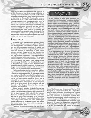 CHAPTER FIVE: THE MYTHIC AGE
149
spirit of some kind—and bargaining for some aid or
service. This service may be as simple and benign as
blessing some small undertaking with good fortune,
divining a coming storm or other danger, or protecting
an individual or household. Occasionally, however,
these services are of a darker nature, such as cursing or
killing an enemy or rival. Most Kurgan tribes frown on
this sort of malevolent witchcraft. They believe that the
entities with which these bargains are made are too dan-
gerous to bargain with, and that in any case any such
bargains inevitably cost the witch—and his tribe—far
more than they gain. Many tribes put to death any per-
son suspected of practicing this brand of witchcraft. The
bodies of these witches are typically burned, thereby
denying them burial and forever barring them from
passing over into the land of the dead.
LANGUAGE
All Kurgan tribes share a common language, though
distinct regional dialects are commonplace by the early
fifth millennium and will continue to disperse and frac-
ture into different tongues throughout the mythic age.
The Kurgans by nature are not great linguists, and few
have any incentive or opportunity to learn foreign
tongues. Amongst Kurgan priests and shamans, the
Daea tongue is considered a sacred, secret language, and
they have sufficient command of it to perform important
magical rituals and religious ceremonies. This language
is never taught to the warrior or commoner castes, how-
ever. Even among the priestly caste, mastery of the
Daean language diminishes over time; by the latter part
of the mythic age, when the Daea themselves have
passed into legend and folklore among the horse-lords,
Kurgan priests recite the ancient words of these cere-
monies with no understanding of what they mean.
The Kurgan language has no written form, and liter-
acy is unknown even among the priests and shamans.
Engraved or painted pictographs are used where perma-
nent markers or identifiers are called for, such as on bar-
row markers, but these vary widely from place to place,
tribe to tribe, and even one shaman to another, and do
not qualify as even the crudest form of a written lan-
guage. Knowledge is instead passed on from one gener-
ation to the next through an oral tradition that has
changed as the Kurgans themselves have changed
throughout their migrations.
Kurgan bards are accorded the kind of respect and
cultural value of which only an illiterate society is truly
capable. The greatest Kurgan bards are granted exclu-
sive service to a king or chief, and while they maintain
their lord’s favor, they are treated almost as equals of the
warriors. Of course, they share some of the same obli-
gations as well: They are often in the frontlines of the
king’s army when it marches into battle, bolstering the
morale and resolve of the king’s warriors and striking
fear into the hearts of the enemy with rousing songs of
the tribe’s might and glory.
The role of the bard changes somewhat with the set-
tling of the Kurgans and the passing of the fae. With
their gods no longer among them, the Kurgans have
begun to idolize them more as concepts. Also, the lega-
cy of the protection of the fae remains: beasts and mon-
sters, long since used to avoiding the fae lands, have
retreated into the deepest of wilds or been hunted out of
existence altogether. The Kurgans have largely become
a settled people, and no longer subject themselves to the
dangers of the open wild in their mass migrations. For
the first time, they are beginning to realize what it is like
to be both their own lords and masters, as they were
KURGAN ORAL
TRADITION
In the centuries of their great migrations and
nomadic lifestyle, the Kurgans’most important form
of storytelling was a spoken litany performed by the
women, usually focusing on their family’s ancestry,
accomplishments, and, unsurprisingly, the lineage of
the horses that their family is responsible for raising.
The daughter of every warrior household must know
her family’s history and accomplishments, and as
soon as she is married to a warrior is expected to
forget the songs she has learned as a child and learn
those of her husband’s family instead.
Whereas record-keeping was in the hands of the
warriors’ wives, these dry recitations of names, bat-
tles, and breeding stallions were given life by an
uneasy alliance of shamans and bards. The shamans
introduced each litany and used sacred chimes to
signal events during the wives’ telling that reflect
divine influence, or to signal that a named ancestor
or horse had been given an honored place with the
gods.
If the shamans gave each recitation its connection
to the world above, the bards gave each recitation a
connection to this world. These poets, musicians,
and lore-keepers were drawn from the commoner
caste—indeed, the bardic profession grants the
greatest status and prestige that any Kurgan com-
moner can aspire to. Bards were the ones that made
the litanies entertaining, and that brought life to the
wives’ rote recitals. They were given leave to inter-
rupt a litany at any point, tying an ancestor’s tale to
recent events or altering the story as they pleased,
allowing the listeners to draw conclusions about the
moral to be learned from the tale or about the likely
outcome of events occurring in the present. In this
way, bards acted as both jesters and instructors,
teaching their warrior lords humility but remaining
above and beyond the law so they need not fear ret-
ribution.
SIDEBAR 5-9
 
