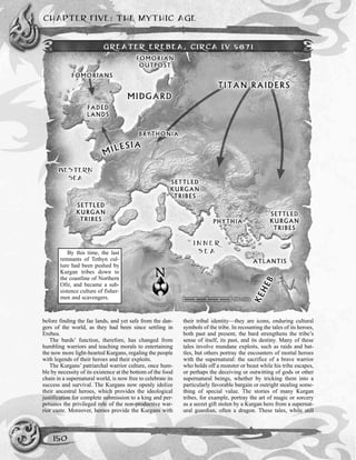 before finding the fae lands, and yet safe from the dan-
gers of the world, as they had been since settling in
Erebea.
The bards’ function, therefore, has changed from
humbling warriors and teaching morals to entertaining
the now more light-hearted Kurgans, regaling the people
with legends of their heroes and their exploits.
The Kurgans’ patriarchal warrior culture, once hum-
ble by necessity of its existence at the bottom of the food
chain in a supernatural world, is now free to celebrate its
success and survival. The Kurgans now openly idolize
their ancestral heroes, which provides the ideological
justification for complete submission to a king and per-
petuates the privileged role of the non-productive war-
rior caste. Moreover, heroes provide the Kurgans with
their tribal identity—they are icons, enduring cultural
symbols of the tribe. In recounting the tales of its heroes,
both past and present, the bard strengthens the tribe’s
sense of itself, its past, and its destiny. Many of these
tales involve mundane exploits, such as raids and bat-
tles, but others portray the encounters of mortal heroes
with the supernatural: the sacrifice of a brave warrior
who holds off a monster or beast while his tribe escapes,
or perhaps the deceiving or outwitting of gods or other
supernatural beings, whether by tricking them into a
particularly favorable bargain or outright stealing some-
thing of special value. The stories of many Kurgan
tribes, for example, portray the art of magic or sorcery
as a secret gift stolen by a Kurgan hero from a supernat-
ural guardian, often a dragon. These tales, while still
CHAPTER FIVE: THE MYTHIC AGE
150
By this time, the last
remnants of Tethyn cul-
ture had been pushed by
Kurgan tribes down to
the coastline of Northern
Ofir, and became a sub-
sistence culture of fisher-
men and scavengers.
GREATER EREBEA, CIRCA IV 5671
 