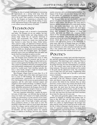 CHAPTER FIVE: THE MYTHIC AGE
151
avoiding the idea of outright challenging or overcoming
the supernatural, are a strong trend away from the
humility and resignation Kurgans once felt about their
role in the world. After centuries of being beholden to
the fae, the Kurgans are beginning to remember their
strength, and will use it, along with the fading of many
of the supernatural beings of the mythic age, to establish
a vast culture across the entirety of Erebea.
TECHNOLOGY
Much of Kurgan craft is devoted to horsemanship
and battle. The Kurgans do not use saddles, but they
produce fine leather bridles and riding blankets with
stirrup straps. Bridle bits are typically fashioned of
bronze, and occasionally iron. Armor ranges from
boiled leather to bronze or a sturdy iron ring-mail that
they learned to make from the titans. Ornate helms,
often conical in shape, are fashioned of bronze and iron,
and shields are typically made from sturdy timber bolstered
with bronze or iron banding. The most common weapon is
the bronze battle-axe, though great warriors and kings often
wield iron swords and iron-tipped spears. The Kurgans’
powerful recurve bows are fashioned from elk antlers and
can be fired from horseback as easily as on foot.
The most common Kurgan settlement is a small vil-
lage. The Kurgans favor locations near rivers or other
watercourses, both for their resources and for ease of
transport and travel. These villages are often built on ter-
races to protect against the flooding of the river in spring.
They consist of a huddled collection of rectangular struc-
tures built partially underground, with pitched roofs sup-
ported by wooden posts. Each dwelling typically fea-
tures a stone hearth, though it might be located either
inside or just outside the structure.
Most Kurgan villages boast no more than 10 or 20
dwellings, though some of the oldest and largest towns
have as many as 200 buildings. The dwellings feature
semi-subterranean construction for several reasons.
First, the Kurgans of this era are not great architects and
engineers, and the earth lends structural support and
integrity to their modest dwellings. In addition, the par-
tially underground construction makes the buildings
easily defensible and protects the Kurgans from the ele-
ments. They are even large enough to house a consider-
able number of livestock during severe storms.
The most important settlements—usually the ances-
tral seats of tribal kings—are hill-forts that are built on
steep river banks and situated to be highly defensible,
usually on a promontory or at the juncture of two water-
ways. Hill-forts are built of heavy stones and surround-
ed by massive walls 10 feet high or higher, and some-
times guarded by ditches or crude moats as well. The
dwellings within these walls are much larger than those
in the river villages, and are solidly built on stone foun-
dations. Their walls are constructed from timber or wat-
tle-and-daub, and they typically feature two separate
rooms. In addition to dwellings, hill-forts often include
smaller structures and workspaces such as smithies. The
largest of the Kurgan hill-forts have facing walls filled
in with rubble and crossbeams for stability, topped by
timber palisades and flanked by corner towers.
The Kurgan tribes are not city-builders, and their
graves will prove to be the only lasting physical monu-
ments to their culture. The Kurgans bury their dead in
barrows: earthen mounds pierced by steep shafts leading
down into tombs constructed very much like their
dwellings. These barrows are topped with stone stelae
carved with crude pictographs meant to identify and cel-
ebrate their occupants. The barrows of kings and
wealthy patriarchs are filled with weapons, armor,
objects of fine art and craftsmanship, tools, and other
important possessions. They are also often filled with
animal sacrifices, including the deceased’s most prized
horses, which are sacrificed as a gift to the gods to
secure a safe and speedy journey to the otherworld. In
some cases, the wives of Kurgan kings are even sacri-
ficed and buried with their husbands. The barrows of
poor commoners are often unmarked and adorned with
only a few modest bone tools; some of the poorest
tombs are little more than unmarked earthen pits.
POLITICS
The Kurgans are a simple, hard, and often-brutal peo-
ple, and their reputation as barbarians in the south is not
unwarranted. The tribal king’s rule is absolute: There is
nothing he cannot demand from his tribe, and indeed,
the greater the king, the more demanding he is expected
to be. The warrior caste exists to fight and die at the
king’s pleasure. The priests and shamans are his conduit
to the gods and the ephemeral world. The commoners
exist to make him rich and strong. Neighboring tribes
exist to test him in battle and to provide a convenient
source of plunder.
In Kurgan culture, possession is perhaps more than
nine-tenths of the law. Whatever women, slaves, ani-
mals, and objects a man can take, are his. If a man can-
not protect that which he has claimed, they are taken
from him. A man’s wife is any woman who dwells in his
house and is used by him. To sever this de facto mar-
riage bond, she must leave his house and escape his
usage for a specific period of time, usually five days. If
a woman would live in a man’s house and not become
his wife, she must leave his house and dwell elsewhere
for at least five days out of every year.
The same rules generally apply to theft. There is no
dishonor or illegality in stealing from another man, so
long as that theft does not take place in his house.
Indeed, in these cases, the act is not even considered
theft. It is, rather, an implied bargain: the stronger man
takes what he wants, and in return gives the weaker man
his life. A fellow tribesman’s house, however, is sacro-
sanct. If a patriarch catches a thief in his house, he is
entitled and even expected to kill him. If something is
stolen from a man’s house but the thief is not caught in
 
