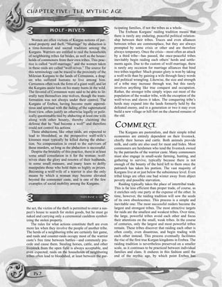 the act, the victim of the theft is permitted to enter a sus-
pect’s house to search for stolen goods, but he must go
naked and carrying only a ceremonial cauldron symbol-
izing the stolen property.
The rules for what actions constitute theft are even
more lax when they involve the people of another tribe.
The herds of a neighboring tribe are certainly fair game,
and raids and counter-raids occupy most of the warrior
caste’s free time between battles—and commonly pre-
cede and cause them. Stealing horses, cattle, and other
livestock from the open field is always acceptable, and
even expected; raids on the households of neighboring
tribes often lead to bloodshed, at least between the par-
ticipating families, if not the tribes as a whole.
The Erebean Kurgans’ raiding tradition means that
there is rarely any enduring, peaceful political relation-
ship between their tribes. Truces and even alliances
between tribes are commonplace, but they are always
prompted by some crisis or other and are therefore
always temporary. Once the crisis—most often an attack
by a third tribe—has passed, the once-peaceful tribes
inevitably begin raiding each others’ herds and settle-
ments again. Due to the custom of wolf-marriage, there
is rarely any occasion for marriage alliances that bind
two tribes together: Much greater glory is won by taking
a wolf-wife than by gaining a wife through fancy words
and political wrangling. Likewise, the size and strength
of a tribe may increase through war, but this rarely
involves anything like true conquest and occupation.
Rather, the stronger tribe simply wipes out most of the
population of the weaker tribe, with the exception of the
wolf-wives and slaves it takes. The conquering tribe’s
herds may expand into the lands formerly held by the
defeated enemy, and in a generation or two it may even
build a new village or hill-fort on the charred remains of
the old.
COMMERCE
The Kurgans are pastoralists, and their simple tribal
economies are entirely dependent on their livestock,
chiefly their horses and cattle. Both animals provide
milk, and cattle are also used for meat and hides. Most
commoners are herdsmen who tend the livestock owned
by the patriarchs of the warrior caste. Many commoners
must also engage in small-scale farming, hunting, and
gathering to survive, typically because there is not
enough of the bounty of the herd left to them once the
patriarch has taken his portion. The vast majority of
Kurgans live at or just below the subsistence level. Even
tribal kings are often one bad winter away from abject
poverty and possible starvation.
Raiding typically takes the place of intertribal trade.
This is far less efficient than proper trade, of course, as
it enriches only one party at the expense of the other. In
time, however, the raiding tradition will sow the seeds
of its own obsolescence. This process is a simple and
inevitable one: The most successful raiders become the
largest and strongest tribes. The most attractive targets
for raids are the smallest and weakest tribes. Over time,
the large, powerful tribes avoid each other and focus
their attentions on the small, weak tribes. In the course
of centuries, only the largest and most powerful tribes
remain. These tribes discover that raiding each other is
often costly, even disastrous, and begin trading with
each other instead. This process eventually facilitates
the rise of the first true Kurgan kingdoms in Erebea. The
raiding tradition is nevertheless preserved on a smaller
scale, as it continues to be practiced between individual
families and clans. It endures in this fashion until the
end of the mythic age, by which point Erebea has
CHAPTER FIVE: THE MYTHIC AGE
152
WOLF-WIVES
Women are often victims of Kurgan notions of per-
sonal property and theft. “Marriage” by abduction is
a time-honored and sacred tradition among the
Kurgans. Warriors are entitled to raid the households
of neighboring tribes for brides, as well as the house-
holds of commoners from their own tribes. This prac-
tice is called “wolf-marriage,” and the women taken
in these raids are called “wolf-wives.” The source for
this terminology can be traced to the proximity of the
Milesian Kurgans to the lands of Cernunnos, a drag-
on who suffered humans to live among him.
Cernunnos often took the form of a giant wolf, and let
the Kurgans assist him on his many hunts in the wild.
The favored of Cernunnos were said to be able to lit-
erally turn themselves into wolves, though the trans-
formation was not always under their control. The
Kurgans of Erebea, having become more supersti-
tious and spiritual with the fading of the supernatural
from view, often justify an otherwise legally or polit-
ically questionable raid by abducting at least one wife
along with other bounty, thereby claiming the
defense that he “had become a wolf” and therefore
could not control his actions.
These abductions, like other raids, are expected to
lead to bloodshed, as the prospective wolf-wife’s
kinsmen must typically be killed during the abduc-
tion. No compensation is owed to the survivors of
these murders, so long as the abduction is successful.
Despite the brutality of this practice, there is at least
some small consolation in it for the woman: wolf-
wives share the glory and renown of their husbands,
in some small measure, and many learn to deftly
manipulate those who hold them so highly as prizes.
Becoming a wolf-wife of a warrior is also the only
means by which a woman may become elevated
beyond the commoner caste, and is one of the few
examples of social mobility among the Kurgans.
SIDEBAR 5-10
 
