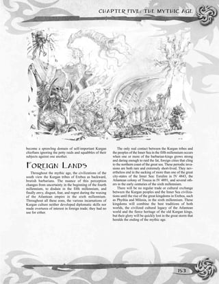CHAPTER FIVE: THE MYTHIC AGE
153
become a sprawling domain of self-important Kurgan
chieftans ignoring the petty raids and squabbles of their
subjects against one another.
FOREIGN LANDS
Throughout the mythic age, the civilizations of the
south view the Kurgan tribes of Erebea as backward,
brutish barbarians. The nuance of this perception
changes from uncertainty in the beginning of the fourth
millennium, to disdain in the fifth millennium, and
finally envy, disgust, fear, and regret during the waxing
of the Atlantean empire in the sixth millennium.
Throughout all these eons, the various incarnations of
Kurgan culture neither developed diplomatic skills nor
made overtures of interest in foreign trade; they had no
use for either.
The only real contact between the Kurgan tribes and
the peoples of the Inner Sea in the fifth millennium occurs
when one or more of the barbarian-kings grows strong
and daring enough to raid the fat, foreign cities that cling
to the northern coast of the great sea. These periodic inva-
sions are both rare and extremely short-lived. They nev-
ertheless end in the sacking of more than one of the great
city-states of the Inner Sea: Esrulim in IV 4843, the
Atlantean colony of Trocea in IV 4891, and several oth-
ers in the early centuries of the sixth millennium.
There will be no regular trade or cultural exchange
between the Kurgan peoples and the Inner Sea civiliza-
tions until the rise of the great kingdoms in Erebea, such
as Phythia and Milesia, in the sixth millennium. These
kingdoms will combine the best traditions of both
worlds, the civilized cultural legacy of the Atlantean
world and the fierce heritage of the old Kurgan kings,
but their glory will be quickly lost in the great storm that
heralds the ending of the mythic age.
 