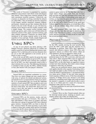 The world of FIREBORN is populated by countless
characters and creatures with whom scions and dragons
may interact. These range from common animals to the
most uncommon mystical creatures. Collectively, any
creatures or characters not being controlled by players
are called NPCs. They are broken up into five categories
in this chapter: animals, characters, creatures, dragons,
and humans. Animals are just that: creatures that can be
found in the real world. Though, as you will discover,
animals can be altered to become mythic creatures with
a simple change. The creature section includes many
mythic age species, and is where you will find entries for
unnamed versions of fae, giants, mystical creatures, and
other unlikely organisms. Characters are named NPCs
introduced in the setting material earlier in the book,
regardless of race and type. Finally, sample dragons and
humans are provided in their respective sections.
USING NPCS
As any of your players can attest, playing a full-
fledged FIREBORN character effectively in combat can
require a good bit of tactical thinking and resource man-
agement. If it’s a full-time job to run one character, how
are you as the GM supposed to run several, up to a
dozen or more, at once?
First of all, not all NPCs need to be given the same
sort of attention and detail that are given to PCs. Second,
by keeping in mind the most common dice configura-
tion for an NPC, you don’t necessarily need to have a
sheet with dice for every foe. The following information
is intended to help you play the NPCs, whether friends
or foes, that interact with your players’ characters.
NAMED NPCS
Named NPCs are important combatants in a scene.
They have two stance changes per turn, usually have a
wide array of options for mental and physical actions,
and should receive as much attention from you as possi-
ble. It is recommended that you record the important
statistics of each named NPC that you plan to use in an
adventure on a copy of the named NPC sheet, found in
the back of this book. The named NPC sheet gives you
room to move dice and space to record damage and
penalties quickly and easily.
UNNAMED NPCS
Unnamed NPCs are the minions, mooks, and ran-
dom-encounter bad guys of FIREBORN. The extent of
their individuality is their choice of weapon, and more
often than not a group of unnamed NPCs have identical
game statistics. Unnamed NPCs are there to drain the
PCs’ resources before the final encounter, to give them
a chance to hone their combat skills and feel cool doing
it, or to slow the PCs down when they have more impor-
tant things to worry about. Their unimportance is repre-
sented in game terms by the fact that they only have a
single stance change each round. Sure, any no-name
thug can taunt and feint and intimidate all he wants, but
he’s still charcoal when a firebreathing scion opens up
on him, so why waste the game time (and your attention
as the GM) moving dice around for him? He’s there to
get in the way and to throw himself at the good guys
without regard for his own safety, or to hold them off as
long as he can without caring about actually hurting
them.
Because unnamed NPCs only have one stance
change per turn, their dice are easy to adjudicate. You
simply move their dice to a certain configuration for the
scene, and leave it at that. To help you do so, each NPC
has several preferred stances.
PREFERRED STANCES
A preferred stance is a common arrangement of dice
for the NPC, usually moving the most possible dice
given the NPC’s skill ranks and the sequence he is
attempting to perform. Most NPCs have aggressive,
neutral, and defensive stances. Some NPCs have only
aggressive stances, as reflects their nature; others are
more defensive, having no aggressive stance at all.
In the case of unnamed NPCs, you simply choose a
preferred stance for the NPC on its turn, each turn, and
stick with it. Most unnamed NPCs start out aggressive
and then switch to defensive when things turn sour.
Named NPCs, on the other hand, use aggressive stances
on their turn when attacking, then make a stance change
to defensive when they are attacked.
When you use preferred stances, keep in mind that
each applies directly to the sequence listed along with it,
and might not apply to other similar tests. For instance,
a bear has Melee 4 and Quickness 2. Its preferred defen-
sive stance gives it Water 10, but only when using the
listed sequence of Block moves. If the bear attempted a
sequence of Dodge moves (say, because it was being
attacked by something much larger and could not block
the attacker’s weapons), it would only be able to move
2 dice to its Water pool for a total of 8, because its
Quickness ranks only let it move 2 dice.
The basic guidelines for each type of preferred stance
are presented below.
—Aggressive: Move maximum dice from Earth and
Air to Fire
—Neutral: Move no dice. Neutral animals often use
the Interrupt mental action, readying to launch a pre-
emptive attack only if they are attacked first.
—Defensive: Move maximum dice from Fire and Air
to Water.
CHAPTER SIX: CHARACTERS AND CREATURES
155
 