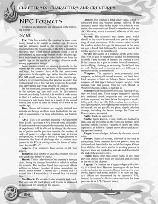 CHAPTER SIX: CHARACTERS AND CREATURES
156
NPC FORMATS
Creatures and characters are presented in the follow-
ing format:
NAME
Era: This lists whether the creature is most com-
monly found in the mythic or modern age. Creatures
that are primarily found in the mythic age can be
encountered in the modern age, at the GM’s discretion.
However, they would almost certainly cause a stir if
encountered by an average human in the modern age.
Such individuals are usually either holdovers from the
mythic age or the results of strange alliances made
among supernatural beings.
Some creatures listed as existing primarily in the
mythic age are simply anachronisms; the human warrior
and sage, for instance, have skills and possessions
appropriate for the mythic age, rather than the modern.
The GM could certainly use them in the modern age,
perhaps to represent humans that practice an older, less
technological way of life, but they would not be consid-
ered appropriate as average citizens of London.
On the other hand, creatures that are listed as existing
in the modern age can only exist in 21st-century
London, not during flashbacks. It wouldn’t make sense
to find a London cop in Atlantis, for instance, and
Cernunnos’s mad lupine form is a result of his tainted
rebirth, and is not the form he would have worn in the
mythic age.
Race: Races in FIREBORN are roughly divided into
animals and beings, and from there divided into the nat-
ural or supernatural. For more information, see Sidebar
6–1.
APL: This is an acronym meaning “Advancement
Point Level.” A creature’s APL is its AP total, divided by
10 and rounded to the nearest whole number for the sake
of expediency. APL is affected by things like the num-
ber of points used to purchase aspects, the number of
ranks of powers or edges the creature has, its karma
multiplier, etc. APL may be used as a rough guideline to
determine the level of challenge that a creature may
present to the PCs. A starting scion, for frame of refer-
ence, has an APL of 1.
Aspects: The creature’s base scores in all four
aspects.
Initiative: The number of dice the creature rolls on
non-quickened initiative checks.
Health: This is a shorthand of the creature’s damage
chart, listing the damage thresholds at which it suffers
die wounds. The numbers listed here represent effects
suffered as follows: (number of minor wounds)m; no
effect / minor wound / 1 wound die / 2 wound dice / 3
wound dice / 4 wound dice / 5 wound dice / 6 wound
dice.
Size/Reach: The creature’s size category and reach.
The size (and the reach along with it) can be increased
or decreased for variants of the species.
Armor: The creature’s total armor value, which is
subtracted from any weapon damage suffered. If the
creature’s armor value is due in part or in whole to worn
armor, the armor traits are listed in parentheses after the
AV. Otherwise, armor is assumed to be one of the crea-
ture’s traits.
Karma: The creature’s max karma pool, which
should be the size of its current karma pool at the begin-
ning of most encounters. If the creature exists in both
the modern and mythic age, its karma pool in the mod-
ern age is listed first, followed by its karma pool in the
mythic age (given in parentheses).
Stride: The length of a creature’s stride at the listed
size, with its gait in parenthesis (useful for determining
its stride if you increase or decrease the creature’s size).
If the creature has a gait in another form of movement,
such as flying, climbing, or swimming, that is listed here
as well. Flying and swimming gaits are followed by
maneuverability in parentheses.
Weapons: The creature’s most commonly used
weapons, including all natural weapons, are listed here.
Each weapon is listed as follows: Name: (number of
weapons of that type) damage/weapon weight. Extra
damage, like that gained from the Deft, Brutal, or
Weapon Specialist edges, is factored in.
Sequences: If the creature knows any fighting styles,
they are listed here. Three sample sequences (usually
two preferred attack sequences and one preferred
defense sequence) are listed below the sequence header,
followed by their payoffs. If the creature does not know
any fighting styles, non-fighting style sequences are list-
ed instead, and no payoffs are given; simply calculate
damage, including the bonus damage for Press and
Power moves, as normal.
Skills: Ranks in each skill.
Spells: Spells known, if any. Spells are divided by
rank, and are presented in the following format: Spell
(casting options known). Variants of spells are listed
separately, as follows: Variant known (base spell)(cast-
ing options known).
Edges: Name of edges, followed by the rank in each
edge.
Powers: Name of powers, followed by the rank in
each power. Some creatures have new powers; these are
italicized and described at the end of the chapter. Others
have abilities that work similar to existing powers or
legacies; these are marked by asterisks and described at
the end of the creature entry.
Traits: Traits other than armor, flight, or any other
previous entries. New traits are italicized, and are listed
at the end of the chapter.
Legacy: If a creature has a legacy or legacy-like abil-
ity, it is listed here. Because non-dragons do not have
awakened ranks, the amount of karma that may be spent
on that legacy each round and the TH to resist the lega-
cy’s effects are determined by the creature’s APL,
instead. A creature’s effective awakened rank for these
purposes is its APL/2 (round down).
 