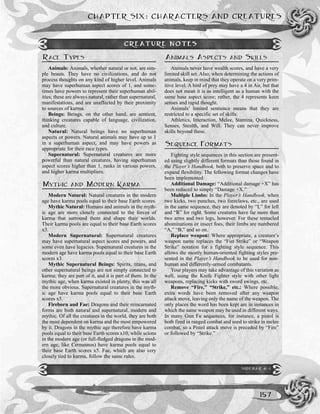 CHAPTER SIX: CHARACTERS AND CREATURES
157
RACE TYPES
Animals: Animals, whether natural or not, are sim-
ple beasts. They have no civilizations, and do not
process thoughts on any kind of higher level. Animals
may have superhuman aspect scores of 1, and some-
times have powers to represent their superhuman abil-
ities; these are always natural, rather than supernatural,
manifestations, and are unaffected by their proximity
to sources of karma.
Beings: Beings, on the other hand, are sentient,
thinking creatures capable of language, civilization,
and culture.
Natural: Natural beings have no superhuman
aspects or powers. Natural animals may have up to 1
in a superhuman aspect, and may have powers as
appropriate for their race types.
Supernatural: Supernatural creatures are more
powerful than natural creatures, having superhuman
aspect scores higher than 1, ranks in various powers,
and higher karma multipliers.
MYTHIC AND MODERN KARMA
Modern Natural: Natural creatures in the modern
age have karma pools equal to their base Earth scores.
Mythic Natural: Humans and animals in the myth-
ic age are more closely connected to the forces of
karma that surround them and shape their worlds.
Their karma pools are equal to their base Earth scores
x3.
Modern Supernatural: Supernatural creatures
may have supernatural aspect scores and powers, and
some even have legacies. Supernatural creatures in the
modern age have karma pools equal to their base Earth
scores x3.
Mythic Supernatural Beings: Spirits, titans, and
other supernatural beings are not simply connected to
karma; they are part of it, and it is part of them. In the
mythic age, when karma existed in plenty, this was all
the more obvious. Supernatural creatures in the myth-
ic age have karma pools equal to their base Earth
scores x5.
Fireborn and Fae: Dragons and their reincarnated
forms are both natural and supernatural, modern and
mythic. Of all the creatures in the world, they are both
the most dependent on karma and the most empowered
by it. Dragons in the mythic age therefore have karma
pools equal to their base Earth scores x10, while scions
in the modern age (or full-fledged dragons in the mod-
ern age, like Cernunnos) have karma pools equal to
their base Earth scores x5. Fae, which are also very
closely tied to karma, follow the same rules.
ANIMALS ASPECTS AND SKILLS
Animals never have wealth scores, and have a very
limited skill set. Also, when determining the actions of
animals, keep in mind that they operate on a very prim-
itive level. A bird of prey may have a 4 in Air, but that
does not mean it is as intelligent as a human with the
same base aspect score; rather, the 4 represents keen
senses and rapid thought.
Animals’ limited sentience means that they are
restricted to a specific set of skills:
Athletics, Interaction, Melee, Stamina, Quickness,
Senses, Stealth, and Will. They can never improve
skills beyond these.
SEQUENCE FORMATS
Fighting style sequences in this section are present-
ed using slightly different formats than those found in
the Player’s Handbook, both to preserve space and to
expand flexibility. The following format changes have
been implemented:
Additional Damage: “Additional damage +X” has
been reduced to simply “Damage +X.”
Multiple Limbs: In the Player’s Handbook, when
two kicks, two punches, two foreclaws, etc., are used
in the same sequence, they are denoted by “L” for left
and “R” for right. Some creatures have far more than
two arms and two legs, however. For these tentacled
abominations or insect foes, their limbs are numbered
“A,” “B,” and so on.
Replace weapon: Where appropriate, a creature’s
weapon name replaces the “Fist Strike” or “Weapon
Strike” notation for a fighting style sequence. This
allows the mostly human-oriented fighting styles pre-
sented in the Player’s Handbook to be used for non-
human and differently-armed combatants.
Your players may take advantage of this variation as
well, using the Knife Fighter style with other light
weapons, replacing kicks with sword swings, etc.
Remove “Fire,” “Strike,” etc.: Where possible,
extra words have been removed after any weapon
attack move, leaving only the name of the weapon. The
only places the word has been kept are in instances in
which the same weapon may be used in different ways.
In many Gun Fu sequences, for instance, a pistol is
both fired in ranged combat and used to strike in melee
combat, so a Pistol attack move is preceded by “Fire”
or followed by “Strike.”
SIDEBAR 6-1
CREATURE NOTES
 