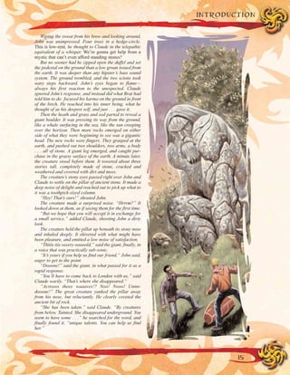 Wiping the sweat from his brow and looking around,
John was unimpressed. Four trees in a hedge-circle.
This is low-rent, he thought to Claude in the telepathic
equivalent of a whisper. We’re gonna get help from a
mystic that can’t even afford standing stones?
But no sooner had he zipped open the duffel and set
the pedestal on the ground than a low groan issued from
the earth. It was deeper than any hipster’s bass sound
system. The ground trembled, and the two scions took
wary steps backward. John’s eyes began to flame—
always his first reaction to the unexpected. Claude
ignored John’s response, and instead did what Brat had
told him to do: focused his karma on the ground in front
of the birch. He reached into his inner being, what he
thought of as his deepest self, and just . . . gave it.
Then the heath and grass and sod parted to reveal a
giant boulder. It was pressing its way from the ground,
like a whale surfacing in the sea, like the sun creeping
over the horizon. Then more rocks emerged on either
side of what they were beginning to see was a gigantic
head. The new rocks were fingers. They grasped at the
earth, and pushed out two shoulders, two arms, a body
. . . all of stone. A giant leg emerged, and caught pur-
chase in the grassy surface of the earth. A minute later,
the creature stood before them. It towered about three
stories tall, completely made of stone, cracked and
weathered and covered with dirt and moss.
The creature’s stony eyes passed right over John and
Claude to settle on the pillar of ancient stone. It made a
deep noise of delight and reached out to pick up what to
it was a toothpick-sized column.
“Hey! That’s ours!” shouted John.
The creature made a surprised noise. “Hrrrm?” It
looked down at them, as if seeing them for the first time.
“But we hope that you will accept it in exchange for
a small service,” added Claude, shooting John a dirty
look.
The creature held the pillar up beneath its stony nose
and inhaled deeply. It shivered with what might have
been pleasure, and emitted a low noise of satisfaction.
“Thiiis iiis veeery ooooold,” said the giant, finally, in
a voice that was practically sub-sonic.
“It’s yours if you help us find our friend,” John said,
eager to get to the point.
“Dooone!” said the giant, in what passed for it as a
rapid response.
“You’ll have to come back to London with us,” said
Claude warily. “That’s where she disappeared.”
“Acrooos theee waaaves!? Noo! Nooo! Unnn-
dooone!” The great creature yanked the pillar away
from his nose, but reluctantly. He clearly coveted the
ancient bit of rock.
“She has been taken.” said Claude. “By creatures
from below. Tainted. She disappeared underground. You
seem to have some . . .” he searched for the word, and
finally found it, “unique talents. You can help us find
her.”
15
INTRODUCTION
 