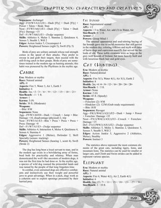 Sequences: Archangel
Agg—F10/W3/A1(1)/E1—Dash [Fly] + Dash [Fly] +
Power + Talon + Beak: Stun
Neut—F5/W3/A6(1)/E1—Dash [Fly] + Talon + Dash
[Fly]: Damage +15
Def—F1/W7/A6(1)/E1—Dodge sequence
Skills: Athletics 6, Melee 5, Stamina 2, Quickness 4,
Senses 5, Stealth 3, Will 2
Edges: Action Junkie 5, Circumspect 4
Powers: Heightened Senses (sight 5), Swift (Fly 5)
Birds of prey are solitary animals whose real strength
comes in the speed of their attacks. They prefer to
swoop in and grab their targets, then ascend with the
still-living catch in their grasps. Birds of prey are some-
times trained in the modern age as hunting animals; this
habit was pioneered by the Phythians in the mythic age.
CANINE
Era: Modern or mythic
Race: Natural animal
APL: 0
Aspects: Fire 5, Water 3, Air 1, Earth 3
Initiative: 6
Health: 3m; <3 / 3+ / 6+ / 9+ / 12+ / 15+ / 18+ / 21+
Size/Reach: –1 / 1 ft.
Armor: 1
Karma: 3 (9)
Stride: 30 ft. (Moderate)
Weapons:
—Bite: 8/M
Sequences: None
Agg—F9/W3/A0/E0—Dash + Crouch + Jump + Bite:
Damage +10, disadvantage (physical) 2, trip
Neut—F5/W3/A1/E3—Bite + Press + Press + Press +
Press: Damage +8
Def—F1/W7/A1/E3—Dodge sequence
Skills: Athletics 4, Interaction 4, Melee 4, Quickness 4,
Senses 4, Stamina 4
Edges: Aggressive 1 (Melee), Defender 2, Skill
Specialty (senses: tracking)
Powers: Heightened Senses (hearing 1, scent 4), Swift
(Stride 2)
The dog has long been a loyal servant to man, and in
the modern age exists in a bewildering array of forms,
bred both for practicality and whimsy. When man
domesticated the wolf–like ancestors of modern dogs, it
was not the first time he had done so. In the mythic age,
a species of wild dog roamed the primordial lands and
was tamed by the people of that long forgotten time.
In combat, even untrained dogs are effective combat-
ants and instinctively use their weight and powerful
jaws to great advantage. When in a pack, dogs work as
a coherent unit to exploit openings presented by their
harried prey.
FAE HOUND
Race: Supernatural animal
APL: 1/2
Aspects: +3 to Water, Air; add (3) to Water, Air
Size/Reach: 0 / 2 ft.
Armor: 2
Powers: Group Mind 1
The unusual appearance and soul-stirring baying of
fae hounds gave rise to racial memories that still persist
in the modern day, coloring folklore and myth with tales
of faerie dogs and capricious mastiffs that served the fae
lords of old. These noble creatures were as large as the
grey wolf hounds of Ireland, but more heavily built and
with luxurious black hair and gold eyes.
CAT (HUNTING)
Era: Modern or mythic
Race: Natural animal
APL: 1
Aspects: Fire 5(1), Water 4(1), Air 5(1), Earth 2
Initiative: 8
Health: 2m;<4/4+/8+/12+/16+/20+/24+/28+
Size/Reach: 1 / 5 ft.
Armor: None
Karma: 2 (6)
Stride: 45 ft. (Speedy)
Weapons:
—Foreclaw (2): 8/M
—Hindclaw (2): 12/M (Grab ready requirement)
—Bite 18/H
Sequences: Ravager
Agg—F8(1)/W4(1)/A2(1)/E2—Dash + Jump + Power
+ Foreclaw: Damage +35
Neut—F5(1)/W4(1)/A5(1)/E2—Crouch + Foreclaw:
Damage +15
Def—F1(1)/W9(1)/A5(1)/E2—Dodge sequence
Skills: Athletics 5, Melee 3, Stamina 2, Quickness 5,
Senses 5, Stealth 5, Will 2
Edges: Action Junkie 5, Aggressive 2 (Athletics,
Melee), Stealthy
Powers: Instinct 3
The statistics above represent the most common ele-
ments of the great cats, including tigers, lions, and
mountain lions. The statistics can be used for smaller or
larger cats, and Climb and Swim strides can be added to
represent various species.
ELEPHANT
Era: Modern or mythic
Race: Natural animal
APL: 3
Aspects: Fire 6, Water 4(1), Air 2, Earth 4(1)
Initiative: 6
Health: 9m; <7 / 7+ / 11+ / 15+ / 18+ / 23+ / 27+ / 31+
Size/Reach: 2 / 10 ft.
CHAPTER SIX: CHARACTERS AND CREATURES
159
 