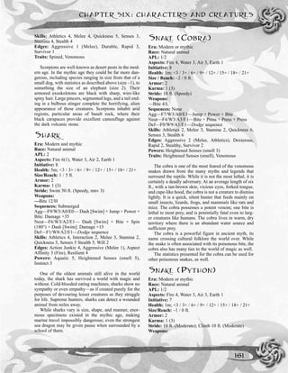 CHAPTER SIX: CHARACTERS AND CREATURES
161
Skills: Athletics 4, Melee 4, Quickness 5, Senses 3,
Stamina 4, Stealth 4
Edges: Aggressive 1 (Melee), Durable, Rapid 3,
Survivor 1
Traits: Spined, Venomous
Scorpions are well-known as desert pests in the mod-
ern age. In the mythic age they could be far more dan-
gerous, including species ranging in size from that of a
small dog, with statistics as described above (size –1), to
something the size of an elephant (size 2). Their
armored exoskeletons are black with sharp, wire-like
spiny hair. Large pincers, segmented legs, and a tail end-
ing in a bulbous stinger complete the horrifying, alien
appearance of these creatures. Scorpions inhabit arid
regions, particular areas of basalt rock, where their
black carapaces provide excellent camouflage against
the dark volcanic stone.
SHARK
Era: Modern and mythic
Race: Natural animal
APL: 2
Aspects: Fire 6(1), Water 3, Air 2, Earth 1
Initiative: 8
Health: 5m; <3 / 3+ / 6+ / 9+ / 12+ / 15+ / 18+ / 21+
Size/Reach: 1 / 5 ft.
Armor: 2
Karma: 1 (3)
Stride: Swim 50 ft. (Speedy, mnv 3)
Weapons:
—Bite 12/H
Sequences: Submerged
Agg—F9/W3/A0/E0— Dash [Swim] + Jump + Power +
Bite: Damage +35
Neut—F6/W3/A2/E1— Dash [Swim] + Bite + Spin
(180°) + Dash [Swim]: Damage +15
Def—F1/W8/A2/E1—Dodge sequence
Skills: Athletics 4, Interaction 2, Melee 3, Stamina 2,
Quickness 5, Senses 5 Stealth 5, Will 2
Edges: Action Junkie 4, Aggressive (Melee 1), Aspect
Affinity 3 (Fire), Resilient 4
Powers: Aquatic 5, Heightened Senses (smell 5),
Instinct 3
One of the oldest animals still alive in the world
today, the shark has survived a world with magic and
without. Cold-blooded eating machines, sharks show no
sympathy or even empathy—as if created purely for the
purposes of devouring lesser creatures as they struggle
for life. Supreme hunters, sharks can detect a wounded
animal from miles away.
While sharks vary is size, shape, and manner, enor-
mous specimens existed in the mythic age, making
marine travel impossibly dangerous; even the strongest
sea dragon may be given pause when surrounded by a
school of them.
SNAKE (COBRA)
Era: Modern or mythic
Race: Natural animal
APL: 1/2
Aspects: Fire 4, Water 3, Air 3, Earth 1
Initiative: 8
Health: 1m; <3 / 3+ / 6+ / 9+ / 12+ / 15+ / 18+ / 21+
Size / Reach: –2 / 0 ft.
Armor: 2
Karma: 1 (3)
Stride: 10 ft. (Speedy)
Weapons:
—Bite 4/L
Sequences: None
Agg—F7/W3/A0/E1—Jump + Power + Bite
Neut—F4/W3/A3/E1—Bite + Press + Press + Press
Def—F0/W9/A1/E1—Dodge sequence
Skills: Athletics 2, Melee 3, Stamina 2, Quickness 6,
Senses 3, Stealth 6
Edges: Aggressive 2 (Melee, Athletics), Dexterous,
Rapid 2, Stealthy, Survivor 2
Powers: Heightened Senses (smell 3)
Traits: Heightened Senses (smell), Venomous
The cobra is one of the most feared of the venomous
snakes drawn from the many myths and legends that
surround the reptile. While it is not the most lethal, it is
certainly a deadly adversary. At an average length of six
ft., with a tan-brown skin, vicious eyes, forked tongue,
and cape-like hood, the cobra is not a creature to dismiss
lightly. It is a quick, silent hunter that feeds mainly on
small insects, lizards, frogs, and mammals like rats and
mice. The cobra possesses a potent venom; one bite is
lethal to most prey, and is potentially fatal even to larg-
er creatures like humans. The cobra lives in warm, dry
territory where there is an abundant water source and
sufficient prey.
The cobra is a powerful figure in ancient myth, its
name crossing cultural folklore the world over. While
the snake is often associated with its poisonous bite, the
cobra also has many ties to the world of magic as well.
The statistics presented for the cobra can be used for
other poisonous snakes, as well.
SNAKE (PYTHON)
Era: Modern or mythic
Race: Natural animal
APL: 1/2
Aspects: Fire 4, Water 3, Air 3, Earth 1
Initiative: 7
Health: 1m; <3 / 3+ / 6+ / 9+ / 12+ / 15+ / 18+ / 21+
Size/Reach: –1 / 0 ft.
Armor: 2
Karma: 1 (3)
Stride: 10 ft. (Moderate); Climb 10 ft. (Moderate)
Weapons:
 
