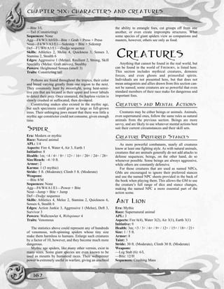 CHAPTER SIX: CHARACTERS AND CREATURES
162
—Bite 3/L
—Tail (Constricting)
Sequences: None
Agg—F8/W3/A0/E0—Bite + Grab + Press + Press
Neut—F4/W3/A3/E1—Sidestep + Bite + Sidestep
Def—F1/W6/A3/E1—Dodge sequence
Skills: Athletics 2, Melee 4, Quickness 3, Senses 3,
Stamina 2, Stealth 6
Edges: Aggressive 1 (Melee), Resilient 2, Strong, Skill
Specialty (Melee: Grab moves), Stealthy
Powers: Heightened Senses (smell 3)
Traits: Constricting tail
Pythons are found throughout the tropics, their color
and breed varying greatly from one region to the next.
They commonly hunt by moonlight, using heat-sensi-
tive pits that are located in their upper and lower labials
to detect their prey. Once ensnared, the hapless victim is
slowly crushed or suffocated, then devoured.
Constricting snakes also existed in the mythic age,
but such specimens could grow as large as full-grown
trees. Their unhinging jaws meant that there was little a
mythic age constrictor could not consume, given enough
time.
SPIDER
Era: Modern or mythic
Race: Natural animal
APL: 1/4
Aspects: Fire 4, Water 4, Air 3, Earth 1
Initiative: 8
Health: 1m; <4 / 4+ / 8+ / 12+ / 16+ / 20+ / 24+ / 28+
Size/Reach: –4 / 0 ft.
Armor: 2
Karma: 1 (3 mythic)
Stride: 5 ft. (Moderate); Climb 5 ft. (Moderate)
Weapons:
—Bite 8/M
Sequences: None
Agg—F6/W4/A1/E1—Power + Bite
Neut—Jump + Bite + Jump
Def—Dodge sequence
Skills: Athletics 4, Melee 2, Stamina 2, Quickness 6,
Senses 6, Stealth 6
Edges: Action Junkie 3, Aggressive 1 (Melee), Deft 3,
Survivor 3
Powers: Wallcrawler 4, Webspinner 4
Traits: Venomous
The statistics above could represent any of hundreds
of venomous, web-spinning spiders whose tiny size
make them harmless to humans. Enlarge such creatures
by a factor of 10, however, and they become much more
dangerous.
Mythic age spiders, like many other vermin, exist in
many sizes. Some giant species are even known to be
used as mounts by humanoid races. Their webspinner
power is extremely useful in warfare, giving an arachnid
the ability to entangle foes, cut groups off from one
another, or even create impromptu structures. What
some species of giant spiders view as companions and
masters, however, others see only as food.
CREATURES
Anything that cannot be found in the real world, but
can be found in the world of FIREBORN, is listed here.
This section includes mythical creatures, demonic
forces, and even ghosts and primordial spirits.
Individuals are not presented here, but that does not
mean antagonists and allies drawn from this section can-
not be named; some creatures are so powerful that even
standard members of their race make for dangerous and
important foes.
CREATURES AND MENTAL ACTIONS
Creatures may be either beings or animals. Animals,
even supernatural ones, follow the same rules as natural
animals from the previous section. Beings are more
savvy, and are likely to use whatever mental actions best
suit their current circumstances and their skill sets.
CREATURE PREFERRED STANCES
As more powerful combatants, nearly all creatures
know at least one fighting style. As with natural animals,
creatures that are animals generally do not add attacks to
defense sequences; beings, on the other hand, do so
whenever possible. Some beings are always aggressive,
while others are constantly defensive.
For those creatures that are used as named NPCs,
GMs are encouraged to ignore their preferred stances
and use the named NPC sheets provided in the back of
the book when playing them. This allows the GM to use
the creature’s full range of dice and stance changes,
making the named NPC a more essential part of the
action scene.
ANT LION
Era: Mythic
Race: Supernatural animal
APL: 3
Aspects: Fire 6(4), Water 3(2), Air 3(1), Earth 3(1)
Initiative: 9
Health: 3m; <3 / 3+ / 6+ / 9+ / 12+ / 15+ / 18+ / 21+
Size: 1 / 5 ft.
Armor: 8
Taint: 3
Stride: 30 ft. (Moderate), Climb 30 ft. (Moderate)
Weapons:
—Leg Stab (6): 6/L
—Bite: 12/H
Sequences: Crushing Mass
 