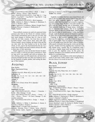 Agg—F12(4)/W3(2)/A0(1)/E0(1)—Dash + Jump +
Power + Power + Power + Bite: Paralyze
Neut—F6(4)/W3(2)/A3(1)/E3(1)—Leg Stab A + Leg
Stab B + Leg Stab C + Leg Stab D + Leg Stab E + Leg
Stab F: Normal damage
Def—F1(4)/W8(2)/A3(1)/E3(1)—Block sequence
Skills: Athletics 4, Melee 6, Stamina 2, Quickness 5,
Senses 2, Stealth 2, Will 6
Edges: Aggressive 2 (Athletics, Melee), Freight Train 2
Powers: Ferocity 3, Instinct 4, Wallcrawler 3
Traits: Tainted
These unlikely creatures are said to be spawned when
common ants feed on the blood of a tainted creature.
Their bodies immediately grow to the size of a lion, and
their head changes to become that of a lion as well,
while the ant body remains. Ant lions have an unap-
peasable hunger which drives them mad with rage.
Always hungry, always feeding, the body of the ant lion
can only reject the food feasted on by its lion head
which, in turn, rejects the food desired by the ant. As a
result, these ruthless and mad creatures always die with-
in three days of their spawning.
Highly aggressive, once an ant lion focuses its atten-
tion on a target, it will not rest until it consumes it. Their
six legs move very quickly and with an ominous, dis-
tinct clicking sound. As with natural ants, ant lions have
amazing strength for their size (they are treated as size 2
for the purposes of grabs, pushes, and scaling the dam-
age of their attacks).
AUGHISKY
Era: Mythic
Race: Supernatural being
APL: 2
Aspects: Fire 6(3), Water 4(2), Air 4(1), Earth 3
Initiative: 10
Health: 5m; <4 / 4+ / 8+ / 12+ / 16+ / 20+ / 24+ / 28+
Size/Reach: 1 / 5 ft.
Armor: 4
Taint: 9
Stride: 65 ft. (Fast); Swim 50 ft. (Speedy)
Weapons:
—Bite: 10/L
—Claw (2): 13/M
Sequences: Ravager
Agg—F8(3)/W4(2)/A4(1)/E1—Power + Foreclaw +
Ready + Bite: Damage +5, trip
Neut—F6(3)/W4(2)/A4(1)/E3—Power + Power + L
Claw + Power + Power + R Claw): Damage +5, dis-
member extremity
Def—F4(3)/W6(2)/A4(1)/E3(1)—Dodge + Ready +
Claw
Skills: Athletics 2, Melee 2, Quickness 2, Senses 4,
Stamina 2, Stealth 2, Trickery 4
Edges: Brutal 3, Freight Train, Resilient 2
Powers: Alternate Form 2 (forms: horse, attractive
young human male), Aquatic 3, Heightened Senses
(hearing 2), Instinct 2, Mythic Leap 2, Swift (Stride 2)
Traits: Fae, tainted
Aughisky are kelpie that have once tasted blood, and
seek to devour rather than merely bedevil their prey. In
their true guise, aughisky appear as vaguely equine
monsters, their flesh lacerated and covered in suppurat-
ing sores. Large fangs fill their over-wide mouths and
their eyes are blind, staring orbs of bloodshot white.
Their powerful limbs end in sharp talons, which they
use to eviscerate their victims. One of an aughisky’s
alternate forms is that of a lovely horse, indistinguish-
able from a kelpie or mortal animal. Unlike the kelpie,
though, aughisky do not seem to be bound to a particu-
lar place and are not found solely near bodies of water.
Cunning in the extreme, aughisky often maintain
their ruse for many days, tempting mortals to attempt to
ride or capture them. Once an aughisky has been mount-
ed, he will gallop away from the rider’s allies at top pos-
sible speed, eventually throwing the victim and devour-
ing him. Another trick the aughisky have mastered is to
take human form—usually that of a handsome male,
with only a slightly damp smell and pond weed in his
hair to give the aughisky away. In this guise, the
aughisky attempts to woo maidens and lure them to their
deaths in a secluded place.
An aughisky’s one weakness is the merest glimpse or
smell of salt water. Either sends it into a raging frenzy,
but also forces it to reveal its true form.
BLACK HOUND
Era: Mythic
Race: Supernatural animal
APL: 3
Aspects: Fire 5(4), Water 4(2), Air 3, Earth 4
Initiative: 8
Health: 4m; <6 / 6+ / 12+ / 18+ / 24+ / 30+ / 36+ / 42+
Size/Reach: 1 / 5 ft.
Armor: 2
Taint: 12
Stride: Fast / 40 ft.
Weapons:
—Bite: 11/M
Sequences: Underhanded
Agg—F10(4)/W4(2)/A0/E2—Power + Power + Power
+ Power + Bite: Paralyze
Neut—F5(4)/W4(2)/A3/E4—Spin + Bite: Damage +10,
push 1
Def—F0(4)/W10(2)/A2/E4—Dodge sequence
Skills: Athletics 5, Interaction 2, Melee 5, Quickness 6,
Senses 5, Stamina 5, Stealth 4
Edges: Aggressive (Athletics, Melee), Brutal 3
Powers: Ferocity 2, Gaze of the Predator 3, Heightened
Senses (hearing 2, scent 3), Instinct 4, Mythic Leap 2,
Shadow Spinner 2, Skin of Stone 2
Traits: Fae, tainted, venomous
CHAPTER SIX: CHARACTERS AND CREATURES
163
 