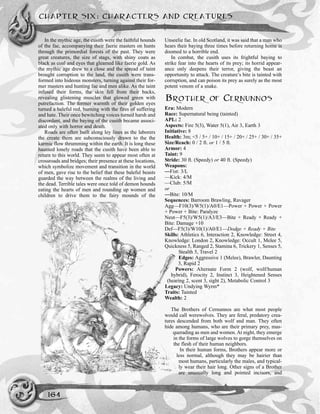 CHAPTER SIX: CHARACTERS AND CREATURES
164
In the mythic age, the cusith were the faithful hounds
of the fae, accompanying their faerie masters on hunts
through the primordial forests of the past. They were
great creatures, the size of stags, with shiny coats as
black as coal and eyes that gleamed like faerie gold. As
the mythic age drew to a close and the spread of taint
brought corruption to the land, the cusith were trans-
formed into hideous monsters, turning against their for-
mer masters and hunting fae and men alike. As the taint
infused their forms, the skin fell from their backs,
revealing glistening muscles that glowed green with
putrefaction. The former warmth of their golden eyes
turned a baleful red, burning with the fires of suffering
and hate. Their once bewitching voices turned harsh and
discordant, and the baying of the cusith became associ-
ated only with horror and death.
Roads are often built along ley lines as the laborers
the create them are subconsciously drawn to the the
karmic flow thrumming within the earth. It is long these
haunted lonely roads that the cusith have been able to
return to this world. They seem to appear most often at
crossroads and bridges; their presence at these locations,
which symbolize movement and transition in the world
of men, gave rise to the belief that these baleful beasts
guarded the way between the realms of the living and
the dead. Terrible tales were once told of demon hounds
eating the hearts of men and rounding up women and
children to drive them to the fairy mounds of the
Unseelie fae. In old Scotland, it was said that a man who
hears their baying three times before returning home is
doomed to a horrible end.
In combat, the cusith uses its frightful baying to
strike fear into the hearts of its prey; its horrid appear-
ance only deepens their terror, giving the beast an
opportunity to attack. The creature’s bite is tainted with
corruption, and can poison its prey as surely as the most
potent venom of a snake.
BROTHER OF CERNUNNOS
Era: Modern
Race: Supernatural being (tainted)
APL: 2
Aspects: Fire 5(3), Water 5(1), Air 3, Earth 3
Initiative: 8
Health: 3m; <5 / 5+ / 10+ / 15+ / 20+ / 25+ / 30+ / 35+
Size/Reach: 0 / 2 ft. or 1 / 5 ft.
Armor: 4
Taint: 9
Stride: 30 ft. (Speedy) or 40 ft. (Speedy)
Weapons:
—Fist: 3/L
—Kick: 4/M
—Club: 5/M
or
—Bite: 10/M
Sequences: Barroom Brawling, Ravager
Agg—F10(3)/W5(1)/A0/E1—Power + Power + Power
+ Power + Bite: Paralyze
Neut—F5(3)/W5(1)/A3/E3—Bite + Ready + Ready +
Bite: Damage +10
Def—F5(3)/W10(1)/A0/E1—Dodge + Ready + Bite
Skills: Athletics 6, Interaction 2, Knowledge: Street 4,
Knowledge: London 2, Knowledge: Occult 1, Melee 5,
Quickness 5, Ranged 2, Stamina 6, Trickery 1, Senses 5,
Stealth 5, Travel 2
Edges: Aggressive 1 (Melee), Brawler, Daunting
3, Rapid 2
Powers: Alternate Form 2 (wolf, wolf/human
hybrid), Ferocity 2, Instinct 3, Heightened Senses
(hearing 2, scent 3, sight 2), Metabolic Control 3
Legacy: Undying Wyrm*
Traits: Tainted
Wealth: 2
The Brothers of Cernunnos are what most people
would call werewolves. They are feral, predatory crea-
tures descended from both wolf and man. They often
hide among humans, who are their primary prey, mas-
querading as men and women. At night, they emerge
in the forms of large wolves to gorge themselves on
the flesh of their human neighbors.
In their human forms, Brothers appear more or
less normal, although they may be hairier than
most humans, particularly the males, and typical-
ly wear their hair long. Other signs of a Brother
are unusually long and pointed incisors, and
 