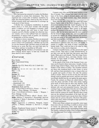 sharp, thick nails.
Now that karma has returned to London, the Brothers
have gathered to reclaim their dominance. They have
organized into a loose tribe of barbaric murderers; by
night, they hunt the helpless, while by day, they use their
limited research skills and connections to scrounge up
weak proof of their history.
A Brother has a prodigious metabolism; its potent
blood allows it to heal most wounds with alarming
speed. A shallow cut will disappear in minutes, while
more severe injuries take only hours to heal. Silver
weapons can kill a Brother outright, but otherwise mas-
sive trauma, such as that suffered from an explosion,
decapitation, or massive hails of gunfire, are necessary
to incapacitate or kill the creature.
In addition to heroic stamina, Brothers are possessed
of tremendous strength and agility and the heightened
senses of their wolf counterparts. A Brother can see well
in even the dimmest light, and their senses of smell and
hearing are so acute that they can track their prey by
scent alone and hear its heartbeat at 100 yards.
* Undying Wyrm: Brothers of Cernunnos can use
their Undying Wyrm legacy to heal any wounds but
those dealt by silver weapons.
CENTAUR
Era: Mythic
Race: Supernatural being
APL: 2
Aspects: Fire 5(3), Water 4(2), Air 3, Earth 4(1)
Initiative: 8
Health: 4m; <4 / 4+ / 8+ / 12+ / 16+ / 20+ / 24+ / 28+
Size: 1 / 5 ft.
Armor: 2
Karma: 20
Stride: 65 ft. (Fast)
Weapons:
—Fist (2): 3/L
—Kick (2): 8/M
—Quarterstaff: 5/H
—Bow, standard: 6 ~ 100 ft.
Sequences: Rank and File
Agg––F10(3)/W4(2)/A0/E2(1)—Power + Power +
Weapon + Press: Damage +10, disarm
Neut––F5(3)/W4(2)/A3/E4(1)—Stride + Weapon +
Press: Damage +5, trip
Def––F0(3)/W9(2)/A3/E4(1)—Block + Ready + Kick
Skills: Athletics 5, Interaction 2, Knowledge: Survival
5, Medicine 2, Melee 5, Quickness 4, Ranged 3, Senses
5, Stamina 6, Will 4
Edges: Aggressive 2 (Athletics, Ranged), Aspect
Affinity 2 (Water), Defender 4, Survivor 3, Freight
Train
Powers: Heightened Senses (scent 3), Mythic Leap 2,
Nobility 3, Rapport 4, Swift (Stride 2)
Traits: Fae
Wealth: 1
Centaurs were once among the most carefree of the
fae of Arcadia. They relished time spent with the crea-
tures of the forest, lying in pleasant glades, and mim-
icking songs they heard mortals sing. Their pleasant
lives were not to last.
Soon after the split of the fae into north and south,
Queen Maeve, ruler of the North Kingdom of the fae,
demanded warriors from the South Kingdom for her
battle against the Formorians. The rulers of the South
Kingdom, loath to alienate their cousin in the north,
pledged the centaurs to her armies. Despite their passive
natures, after all, the horse-men were the most suited of
the fae for war: large, sturdy, fast, and even able to act
as mounts for smaller fae. Being winsome and carefree,
the king and queen of the south made their declaration,
and then resumed their festivities.
Most of the centaurs, however, had different ideas.
Determined to continue their free lives, yet unable to
remain in Arcadia, vast herds of them ventured into
human lands. They could not bear to be ruled by mor-
tals, however, so they slowly dispersed.
Centaurs resemble horses, yet they possess the upper
torsos of men. Their skin is a dark chestnut-brown, as
are their eyes and the thick hair that grows atop their
heads. Many grow curly beards. They have large, horse-
like teeth, expressive faces, and deep, throaty voices.
Outside of rogue bands of males, individuals rarely
interact with one another.
In the epoch of the Exile of the Summer Court, cen-
taurs can be found in three main areas: Arcadia, Avalon,
and the large island of Illean, which once fell within the
borders of the nation of Tethys. The Arcadian centaurs
are those who wandered back to their home, or never
left, and have been permitted to stay so long as they act
as guards and escorts of those who take the journey
north to Avalon. Those in Avalon are the ones who have
already acted as guards and escorts, and have now been
unwillingly drafted into the war against the giant-spawn.
Finally, the centaurs on Illean are called traitors. They
roam the plains and hills of that wide island, leading
great herds of horses that are their only families. Each
one seeks to secure his own equine herd, which he
defends with zeal and unmatched ferocity. Upon their
coming of age, young hunters from the surviving Tethyn
tribes in northern Ofir make a pilgrimage to Illean to
barter with the centaurs for steeds. Because these young
men are the spiritual descendants of the land, the cen-
taurs are honor-bound to give up any horse that a Tethyn
hunter asks for, given a fair price. The horse folk partic-
ularly enjoy beer, which is brought in large quantities by
savvy horse purchasers.
While most Illean centaurs are peaceful, some rogue
horse-men who are unwilling or unable to attract a herd
of horses for themselves form small bands. These
groups wander Illean and the surrounding Kurgan lands
like bandits, raiding the herds of their brothers and steal-
ing what they want from human communities.
CHAPTER SIX: CHARACTERS AND CREATURES
165
 