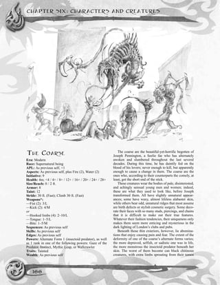 THE COARSE
Era: Modern
Race: Supernatural being
APL: As previous self, +1
Aspects: As previous self, plus Fire (2), Water (2)
Initiative: 9
Health: 4m; <4 / 4+ / 8+ / 12+ / 16+ / 20+ / 24+ / 28+
Size/Reach: 0 / 2 ft.
Armor: 8
Taint: 12
Stride: 30 ft. (Fast); Climb 30 ft. (Fast)
Weapons*:
—Fist (2): 3/L
—Kick (2): 4/M
or
—Hooked limbs (4): 2–10/L
—Tongue: 1–5/L
—Bite: 1–5/M
Sequences: As previous self
Skills: As previous self
Edges: As previous self
Powers: Alternate Form 1 (insectoid predator), as well
as 1 rank in one of the following powers: Gaze of the
Predator, Instinct, Mythic Leap, or Wallcrawler
Traits: Tainted
Wealth: As previous self
The coarse are the beautiful-yet-horrific begotten of
Joseph Pennington, a Seelie fae who has alternately
awoken and slumbered throughout the last several
decades. During this time, he has daintily fed on the
blood of his lovers; never enough to kill, but apparently
enough to cause a change in them. The coarse are the
ones who, according to their counterparts the comely, at
least, got the short end of the stick.
These creatures wear the bodies of pale, disinterested,
and achingly sensual young men and women; indeed,
these are what they used to look like, before Joseph
transformed them. All have slightly unnatural appear-
ances; some have waxy, almost lifeless alabaster skin,
while others bear odd, unnatural ridges that most assume
are birth defects or stylish cosmetic surgery. Some deco-
rate their faces with so many studs, piercings, and chains
that it is difficult to make out their true features.
Whatever their fashion tendencies, their uniqueness only
makes them seem more enticing and mysterious in the
dark lighting of London’s clubs and pubs.
Beneath those thin exteriors, however, lie abomina-
tions that enjoy causing pain and fear. The extent of the
deformity of one of the coarse’s alternate forms varies;
the more depraved, selfish, or sadistic one was in life,
the more monstrous the insectoid predator beneath her
skin. The worst of them become can black chitinous
creatures, with extra limbs sprouting from their torsos
CHAPTER SIX: CHARACTERS AND CREATURES
166
 